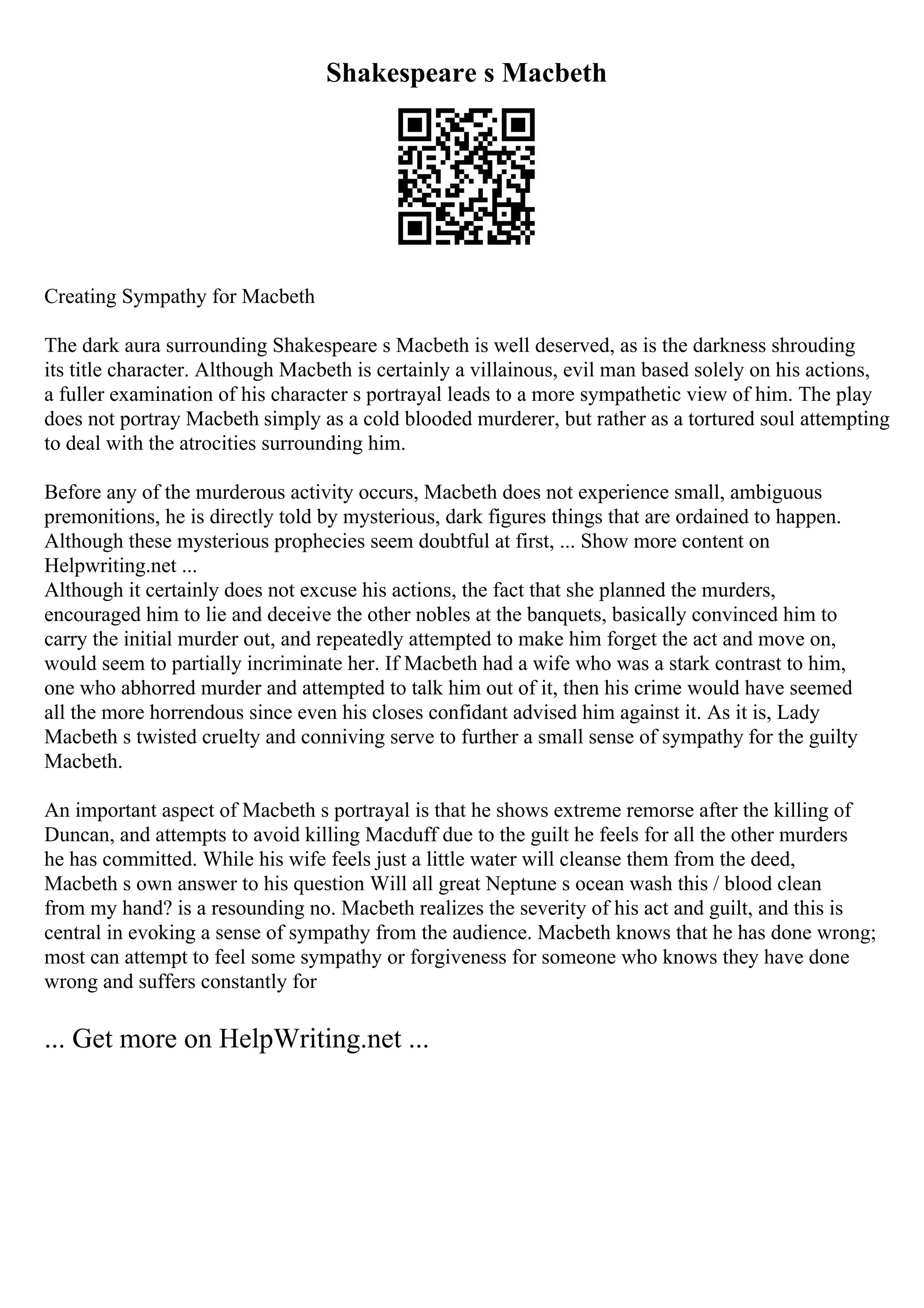 Shakespeare s Macbeth
Creating Sympathy for Macbeth
The dark aura surrounding Shakespeare s Macbeth is well deserved, as is the darkness shrouding
its title character. Although Macbeth is certainly a villainous, evil man based solely on his actions,
a fuller examination of his character s portrayal leads to a more sympathetic view of him. The play
does not portray Macbeth simply as a cold blooded murderer, but rather as a tortured soul attempting
to deal with the atrocities surrounding him.
Before any of the murderous activity occurs, Macbeth does not experience small, ambiguous
premonitions, he is directly told by mysterious, dark figures things that are ordained to happen.
Although these mysterious prophecies seem doubtful at first, ... Show more content on
Helpwriting.net ...
Although it certainly does not excuse his actions, the fact that she planned the murders,
encouraged him to lie and deceive the other nobles at the banquets, basically convinced him to
carry the initial murder out, and repeatedly attempted to make him forget the act and move on,
would seem to partially incriminate her. If Macbeth had a wife who was a stark contrast to him,
one who abhorred murder and attempted to talk him out of it, then his crime would have seemed
all the more horrendous since even his closes confidant advised him against it. As it is, Lady
Macbeth s twisted cruelty and conniving serve to further a small sense of sympathy for the guilty
Macbeth.
An important aspect of Macbeth s portrayal is that he shows extreme remorse after the killing of
Duncan, and attempts to avoid killing Macduff due to the guilt he feels for all the other murders
he has committed. While his wife feels just a little water will cleanse them from the deed,
Macbeth s own answer to his question Will all great Neptune s ocean wash this / blood clean
from my hand? is a resounding no. Macbeth realizes the severity of his act and guilt, and this is
central in evoking a sense of sympathy from the audience. Macbeth knows that he has done wrong;
most can attempt to feel some sympathy or forgiveness for someone who knows they have done
wrong and suffers constantly for
... Get more on HelpWriting.net ...
 