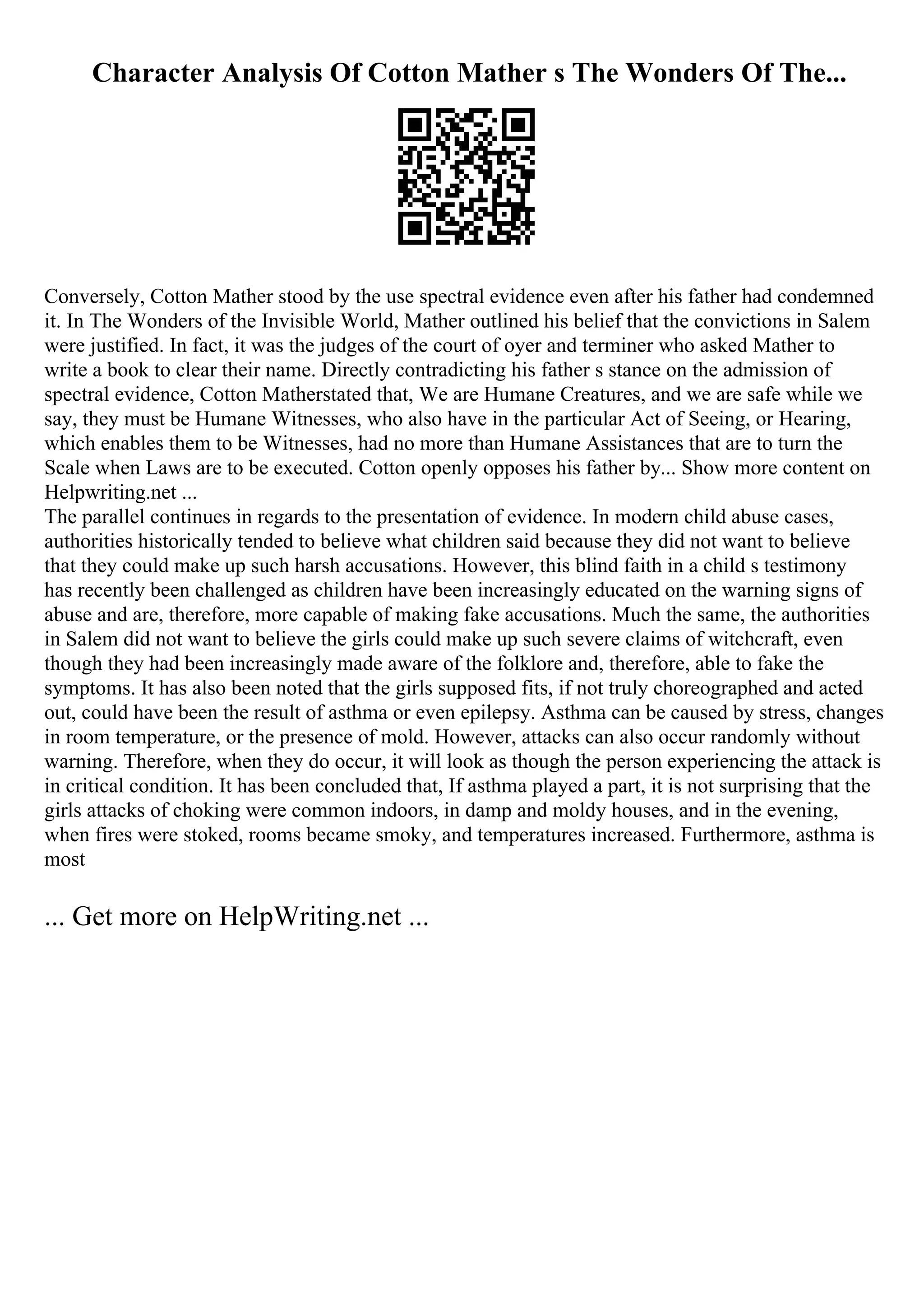 Character Analysis Of Cotton Mather s The Wonders Of The...
Conversely, Cotton Mather stood by the use spectral evidence even after his father had condemned
it. In The Wonders of the Invisible World, Mather outlined his belief that the convictions in Salem
were justified. In fact, it was the judges of the court of oyer and terminer who asked Mather to
write a book to clear their name. Directly contradicting his father s stance on the admission of
spectral evidence, Cotton Matherstated that, We are Humane Creatures, and we are safe while we
say, they must be Humane Witnesses, who also have in the particular Act of Seeing, or Hearing,
which enables them to be Witnesses, had no more than Humane Assistances that are to turn the
Scale when Laws are to be executed. Cotton openly opposes his father by... Show more content on
Helpwriting.net ...
The parallel continues in regards to the presentation of evidence. In modern child abuse cases,
authorities historically tended to believe what children said because they did not want to believe
that they could make up such harsh accusations. However, this blind faith in a child s testimony
has recently been challenged as children have been increasingly educated on the warning signs of
abuse and are, therefore, more capable of making fake accusations. Much the same, the authorities
in Salem did not want to believe the girls could make up such severe claims of witchcraft, even
though they had been increasingly made aware of the folklore and, therefore, able to fake the
symptoms. It has also been noted that the girls supposed fits, if not truly choreographed and acted
out, could have been the result of asthma or even epilepsy. Asthma can be caused by stress, changes
in room temperature, or the presence of mold. However, attacks can also occur randomly without
warning. Therefore, when they do occur, it will look as though the person experiencing the attack is
in critical condition. It has been concluded that, If asthma played a part, it is not surprising that the
girls attacks of choking were common indoors, in damp and moldy houses, and in the evening,
when fires were stoked, rooms became smoky, and temperatures increased. Furthermore, asthma is
most
... Get more on HelpWriting.net ...
 