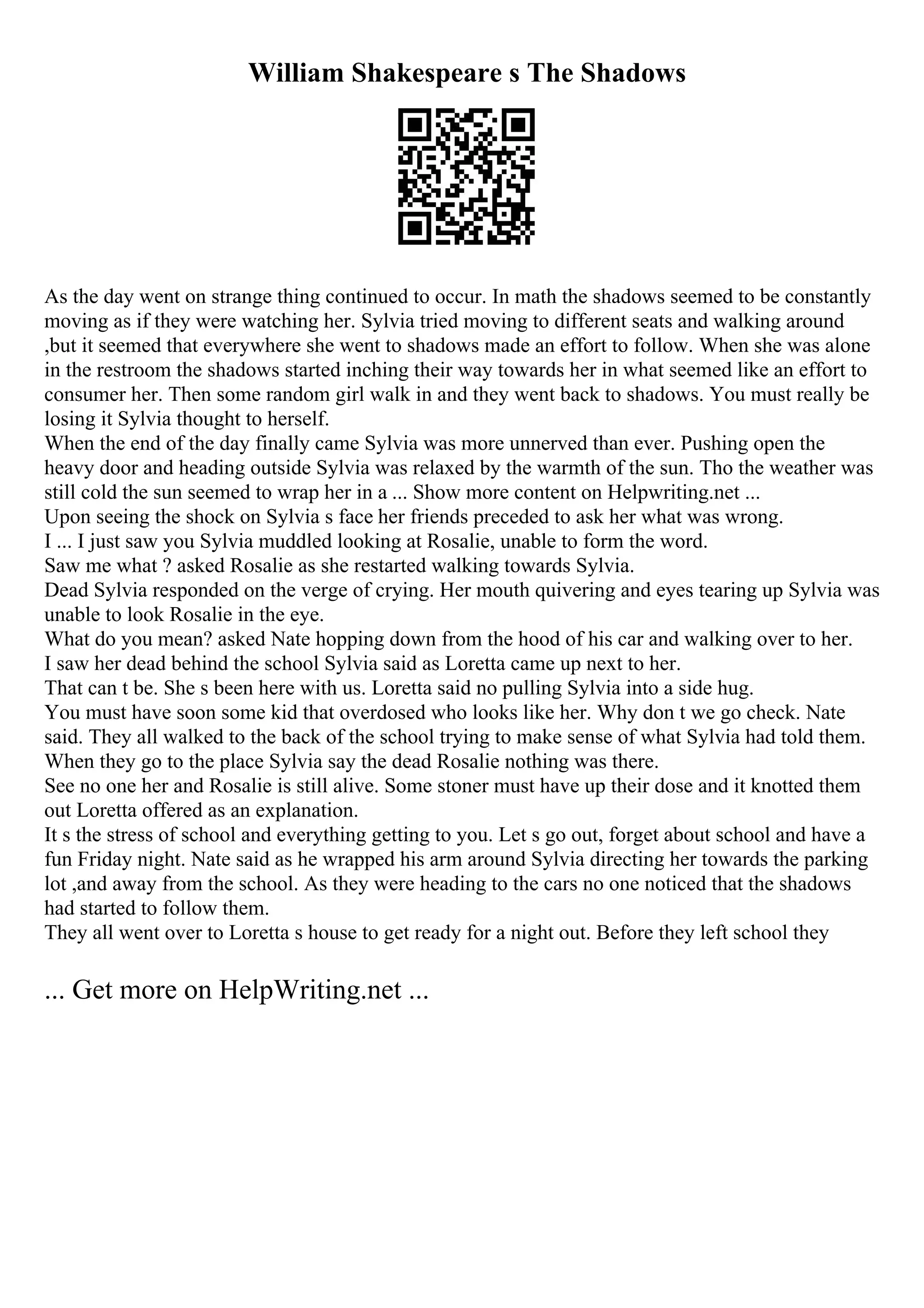 William Shakespeare s The Shadows
As the day went on strange thing continued to occur. In math the shadows seemed to be constantly
moving as if they were watching her. Sylvia tried moving to different seats and walking around
,but it seemed that everywhere she went to shadows made an effort to follow. When she was alone
in the restroom the shadows started inching their way towards her in what seemed like an effort to
consumer her. Then some random girl walk in and they went back to shadows. You must really be
losing it Sylvia thought to herself.
When the end of the day finally came Sylvia was more unnerved than ever. Pushing open the
heavy door and heading outside Sylvia was relaxed by the warmth of the sun. Tho the weather was
still cold the sun seemed to wrap her in a ... Show more content on Helpwriting.net ...
Upon seeing the shock on Sylvia s face her friends preceded to ask her what was wrong.
I ... I just saw you Sylvia muddled looking at Rosalie, unable to form the word.
Saw me what ? asked Rosalie as she restarted walking towards Sylvia.
Dead Sylvia responded on the verge of crying. Her mouth quivering and eyes tearing up Sylvia was
unable to look Rosalie in the eye.
What do you mean? asked Nate hopping down from the hood of his car and walking over to her.
I saw her dead behind the school Sylvia said as Loretta came up next to her.
That can t be. She s been here with us. Loretta said no pulling Sylvia into a side hug.
You must have soon some kid that overdosed who looks like her. Why don t we go check. Nate
said. They all walked to the back of the school trying to make sense of what Sylvia had told them.
When they go to the place Sylvia say the dead Rosalie nothing was there.
See no one her and Rosalie is still alive. Some stoner must have up their dose and it knotted them
out Loretta offered as an explanation.
It s the stress of school and everything getting to you. Let s go out, forget about school and have a
fun Friday night. Nate said as he wrapped his arm around Sylvia directing her towards the parking
lot ,and away from the school. As they were heading to the cars no one noticed that the shadows
had started to follow them.
They all went over to Loretta s house to get ready for a night out. Before they left school they
... Get more on HelpWriting.net ...
 