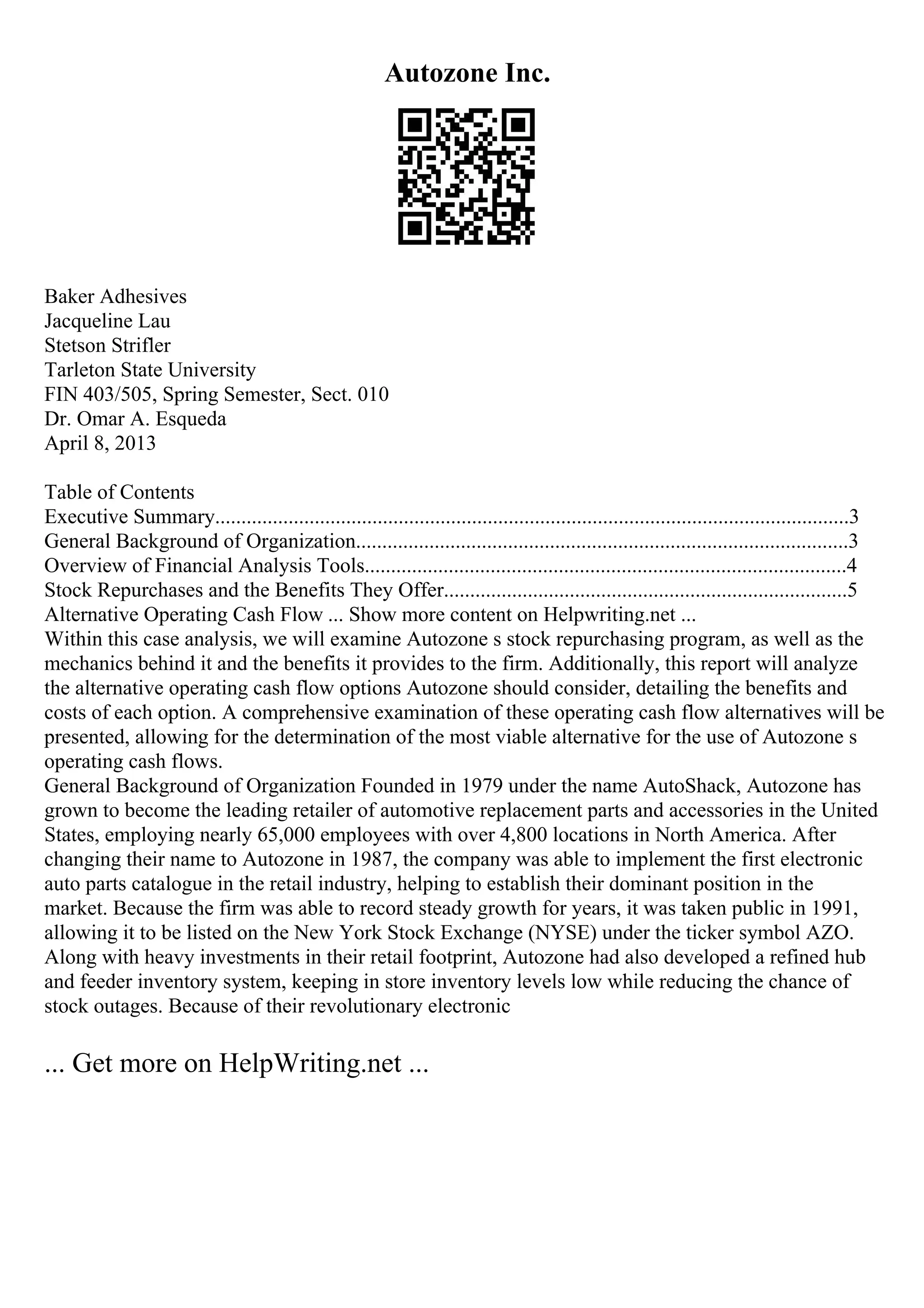 Autozone Inc.
Baker Adhesives
Jacqueline Lau
Stetson Strifler
Tarleton State University
FIN 403/505, Spring Semester, Sect. 010
Dr. Omar A. Esqueda
April 8, 2013
Table of Contents
Executive Summary.........................................................................................................................3
General Background of Organization..............................................................................................3
Overview of Financial Analysis Tools............................................................................................4
Stock Repurchases and the Benefits They Offer.............................................................................5
Alternative Operating Cash Flow ... Show more content on Helpwriting.net ...
Within this case analysis, we will examine Autozone s stock repurchasing program, as well as the
mechanics behind it and the benefits it provides to the firm. Additionally, this report will analyze
the alternative operating cash flow options Autozone should consider, detailing the benefits and
costs of each option. A comprehensive examination of these operating cash flow alternatives will be
presented, allowing for the determination of the most viable alternative for the use of Autozone s
operating cash flows.
General Background of Organization Founded in 1979 under the name AutoShack, Autozone has
grown to become the leading retailer of automotive replacement parts and accessories in the United
States, employing nearly 65,000 employees with over 4,800 locations in North America. After
changing their name to Autozone in 1987, the company was able to implement the first electronic
auto parts catalogue in the retail industry, helping to establish their dominant position in the
market. Because the firm was able to record steady growth for years, it was taken public in 1991,
allowing it to be listed on the New York Stock Exchange (NYSE) under the ticker symbol AZO.
Along with heavy investments in their retail footprint, Autozone had also developed a refined hub
and feeder inventory system, keeping in store inventory levels low while reducing the chance of
stock outages. Because of their revolutionary electronic
... Get more on HelpWriting.net ...
 