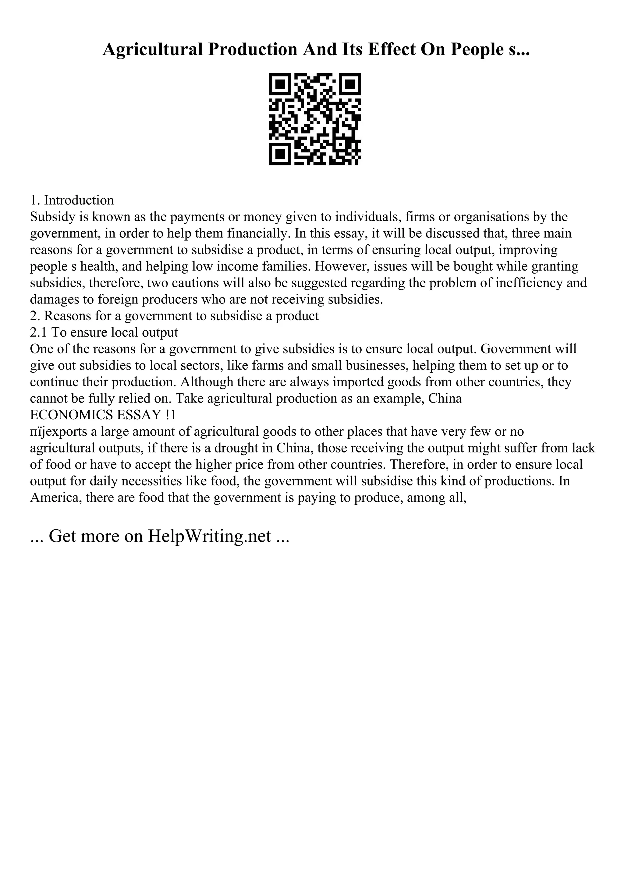 Agricultural Production And Its Effect On People s...
1. Introduction
Subsidy is known as the payments or money given to individuals, firms or organisations by the
government, in order to help them financially. In this essay, it will be discussed that, three main
reasons for a government to subsidise a product, in terms of ensuring local output, improving
people s health, and helping low income families. However, issues will be bought while granting
subsidies, therefore, two cautions will also be suggested regarding the problem of inefficiency and
damages to foreign producers who are not receiving subsidies.
2. Reasons for a government to subsidise a product
2.1 To ensure local output
One of the reasons for a government to give subsidies is to ensure local output. Government will
give out subsidies to local sectors, like farms and small businesses, helping them to set up or to
continue their production. Although there are always imported goods from other countries, they
cannot be fully relied on. Take agricultural production as an example, China
ECONOMICS ESSAY !1
пїјexports a large amount of agricultural goods to other places that have very few or no
agricultural outputs, if there is a drought in China, those receiving the output might suffer from lack
of food or have to accept the higher price from other countries. Therefore, in order to ensure local
output for daily necessities like food, the government will subsidise this kind of productions. In
America, there are food that the government is paying to produce, among all,
... Get more on HelpWriting.net ...
 