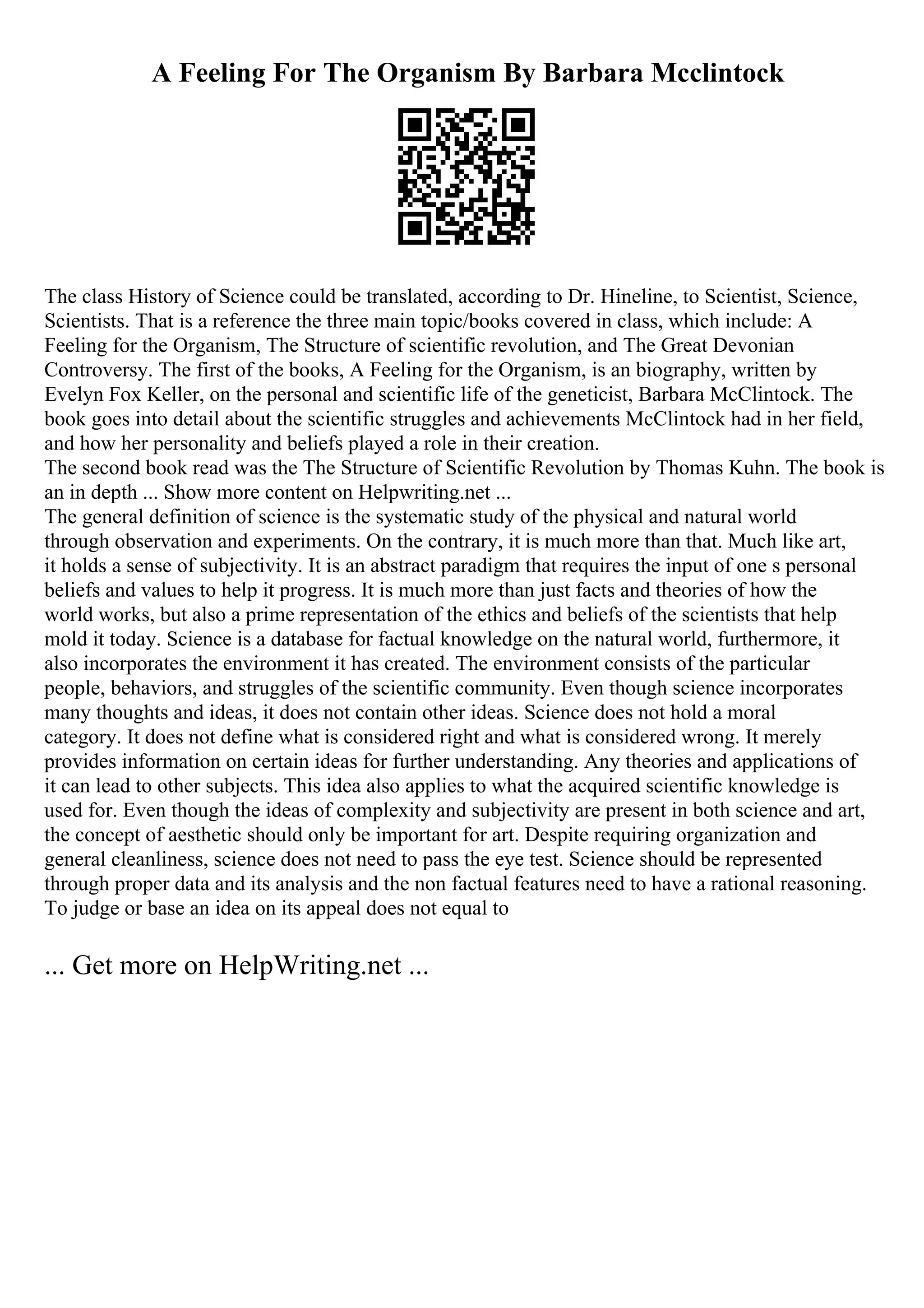 A Feeling For The Organism By Barbara Mcclintock
The class History of Science could be translated, according to Dr. Hineline, to Scientist, Science,
Scientists. That is a reference the three main topic/books covered in class, which include: A
Feeling for the Organism, The Structure of scientific revolution, and The Great Devonian
Controversy. The first of the books, A Feeling for the Organism, is an biography, written by
Evelyn Fox Keller, on the personal and scientific life of the geneticist, Barbara McClintock. The
book goes into detail about the scientific struggles and achievements McClintock had in her field,
and how her personality and beliefs played a role in their creation.
The second book read was the The Structure of Scientific Revolution by Thomas Kuhn. The book is
an in depth ... Show more content on Helpwriting.net ...
The general definition of science is the systematic study of the physical and natural world
through observation and experiments. On the contrary, it is much more than that. Much like art,
it holds a sense of subjectivity. It is an abstract paradigm that requires the input of one s personal
beliefs and values to help it progress. It is much more than just facts and theories of how the
world works, but also a prime representation of the ethics and beliefs of the scientists that help
mold it today. Science is a database for factual knowledge on the natural world, furthermore, it
also incorporates the environment it has created. The environment consists of the particular
people, behaviors, and struggles of the scientific community. Even though science incorporates
many thoughts and ideas, it does not contain other ideas. Science does not hold a moral
category. It does not define what is considered right and what is considered wrong. It merely
provides information on certain ideas for further understanding. Any theories and applications of
it can lead to other subjects. This idea also applies to what the acquired scientific knowledge is
used for. Even though the ideas of complexity and subjectivity are present in both science and art,
the concept of aesthetic should only be important for art. Despite requiring organization and
general cleanliness, science does not need to pass the eye test. Science should be represented
through proper data and its analysis and the non factual features need to have a rational reasoning.
To judge or base an idea on its appeal does not equal to
... Get more on HelpWriting.net ...
 