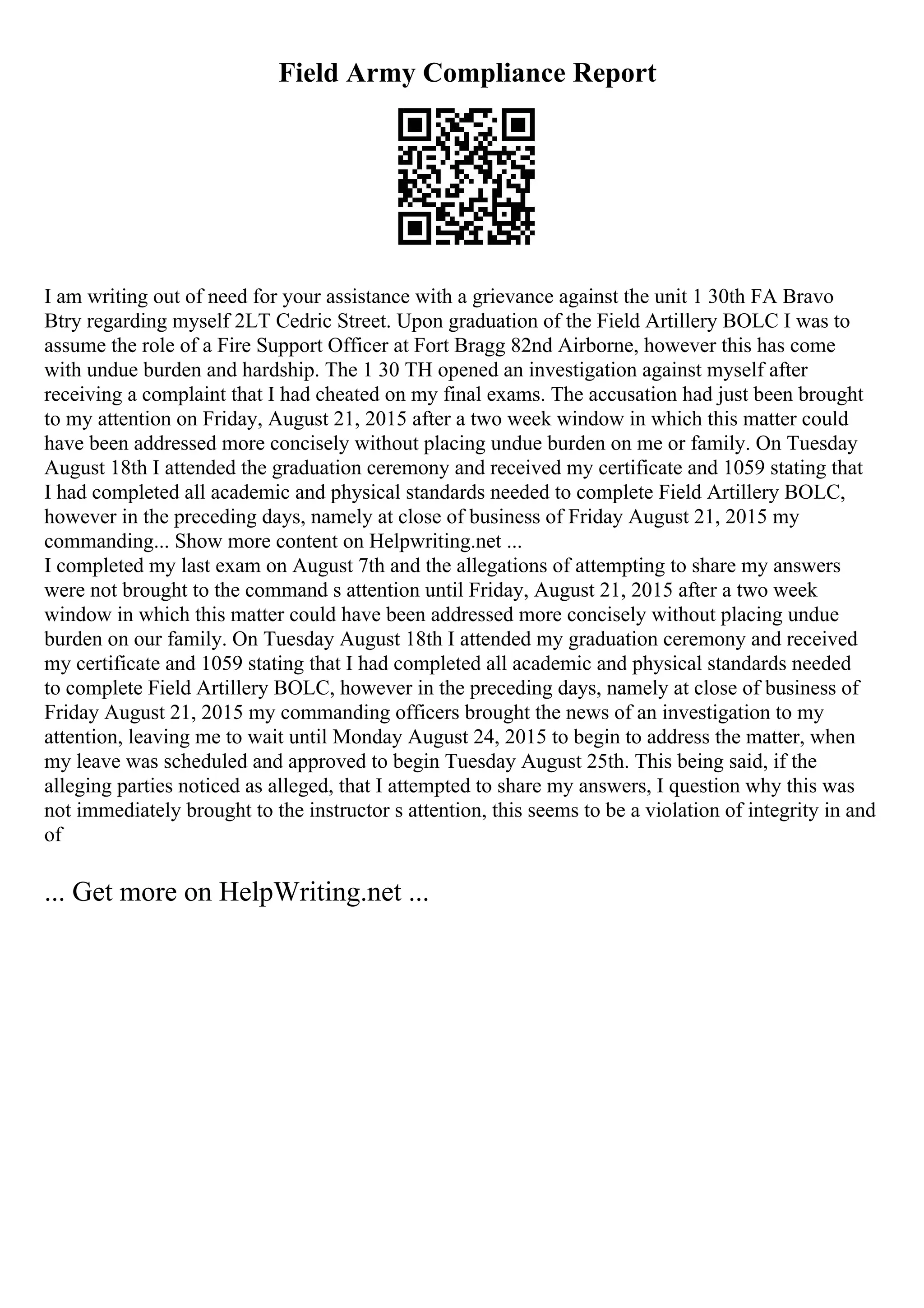 Field Army Compliance Report
I am writing out of need for your assistance with a grievance against the unit 1 30th FA Bravo
Btry regarding myself 2LT Cedric Street. Upon graduation of the Field Artillery BOLC I was to
assume the role of a Fire Support Officer at Fort Bragg 82nd Airborne, however this has come
with undue burden and hardship. The 1 30 TH opened an investigation against myself after
receiving a complaint that I had cheated on my final exams. The accusation had just been brought
to my attention on Friday, August 21, 2015 after a two week window in which this matter could
have been addressed more concisely without placing undue burden on me or family. On Tuesday
August 18th I attended the graduation ceremony and received my certificate and 1059 stating that
I had completed all academic and physical standards needed to complete Field Artillery BOLC,
however in the preceding days, namely at close of business of Friday August 21, 2015 my
commanding... Show more content on Helpwriting.net ...
I completed my last exam on August 7th and the allegations of attempting to share my answers
were not brought to the command s attention until Friday, August 21, 2015 after a two week
window in which this matter could have been addressed more concisely without placing undue
burden on our family. On Tuesday August 18th I attended my graduation ceremony and received
my certificate and 1059 stating that I had completed all academic and physical standards needed
to complete Field Artillery BOLC, however in the preceding days, namely at close of business of
Friday August 21, 2015 my commanding officers brought the news of an investigation to my
attention, leaving me to wait until Monday August 24, 2015 to begin to address the matter, when
my leave was scheduled and approved to begin Tuesday August 25th. This being said, if the
alleging parties noticed as alleged, that I attempted to share my answers, I question why this was
not immediately brought to the instructor s attention, this seems to be a violation of integrity in and
of
... Get more on HelpWriting.net ...
 