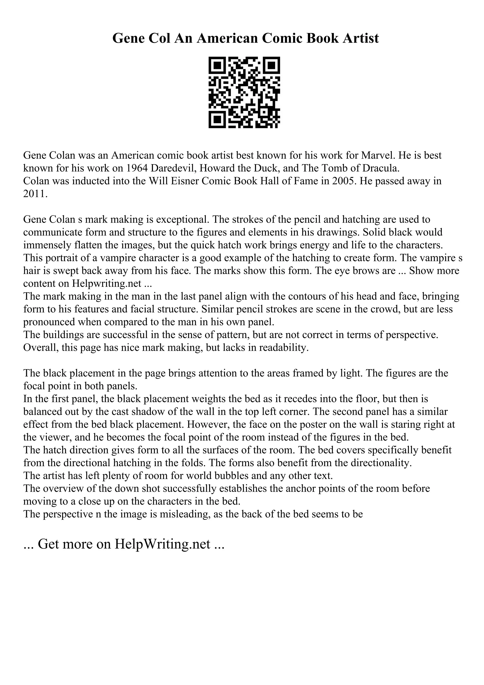 Gene Col An American Comic Book Artist
Gene Colan was an American comic book artist best known for his work for Marvel. He is best
known for his work on 1964 Daredevil, Howard the Duck, and The Tomb of Dracula.
Colan was inducted into the Will Eisner Comic Book Hall of Fame in 2005. He passed away in
2011.
Gene Colan s mark making is exceptional. The strokes of the pencil and hatching are used to
communicate form and structure to the figures and elements in his drawings. Solid black would
immensely flatten the images, but the quick hatch work brings energy and life to the characters.
This portrait of a vampire character is a good example of the hatching to create form. The vampire s
hair is swept back away from his face. The marks show this form. The eye brows are ... Show more
content on Helpwriting.net ...
The mark making in the man in the last panel align with the contours of his head and face, bringing
form to his features and facial structure. Similar pencil strokes are scene in the crowd, but are less
pronounced when compared to the man in his own panel.
The buildings are successful in the sense of pattern, but are not correct in terms of perspective.
Overall, this page has nice mark making, but lacks in readability.
The black placement in the page brings attention to the areas framed by light. The figures are the
focal point in both panels.
In the first panel, the black placement weights the bed as it recedes into the floor, but then is
balanced out by the cast shadow of the wall in the top left corner. The second panel has a similar
effect from the bed black placement. However, the face on the poster on the wall is staring right at
the viewer, and he becomes the focal point of the room instead of the figures in the bed.
The hatch direction gives form to all the surfaces of the room. The bed covers specifically benefit
from the directional hatching in the folds. The forms also benefit from the directionality.
The artist has left plenty of room for world bubbles and any other text.
The overview of the down shot successfully establishes the anchor points of the room before
moving to a close up on the characters in the bed.
The perspective n the image is misleading, as the back of the bed seems to be
... Get more on HelpWriting.net ...
 