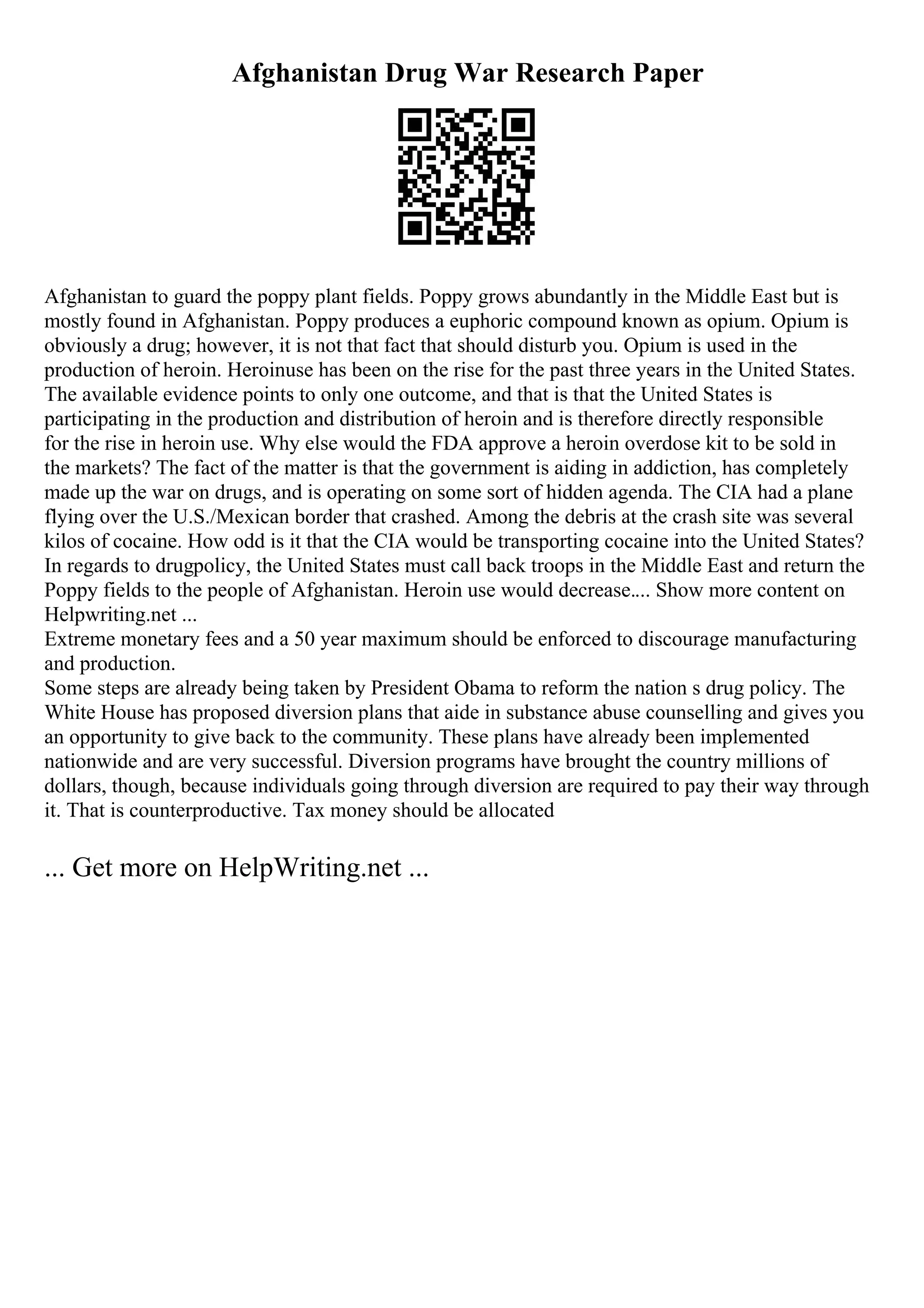 Afghanistan Drug War Research Paper
Afghanistan to guard the poppy plant fields. Poppy grows abundantly in the Middle East but is
mostly found in Afghanistan. Poppy produces a euphoric compound known as opium. Opium is
obviously a drug; however, it is not that fact that should disturb you. Opium is used in the
production of heroin. Heroinuse has been on the rise for the past three years in the United States.
The available evidence points to only one outcome, and that is that the United States is
participating in the production and distribution of heroin and is therefore directly responsible
for the rise in heroin use. Why else would the FDA approve a heroin overdose kit to be sold in
the markets? The fact of the matter is that the government is aiding in addiction, has completely
made up the war on drugs, and is operating on some sort of hidden agenda. The CIA had a plane
flying over the U.S./Mexican border that crashed. Among the debris at the crash site was several
kilos of cocaine. How odd is it that the CIA would be transporting cocaine into the United States?
In regards to drugpolicy, the United States must call back troops in the Middle East and return the
Poppy fields to the people of Afghanistan. Heroin use would decrease.... Show more content on
Helpwriting.net ...
Extreme monetary fees and a 50 year maximum should be enforced to discourage manufacturing
and production.
Some steps are already being taken by President Obama to reform the nation s drug policy. The
White House has proposed diversion plans that aide in substance abuse counselling and gives you
an opportunity to give back to the community. These plans have already been implemented
nationwide and are very successful. Diversion programs have brought the country millions of
dollars, though, because individuals going through diversion are required to pay their way through
it. That is counterproductive. Tax money should be allocated
... Get more on HelpWriting.net ...
 