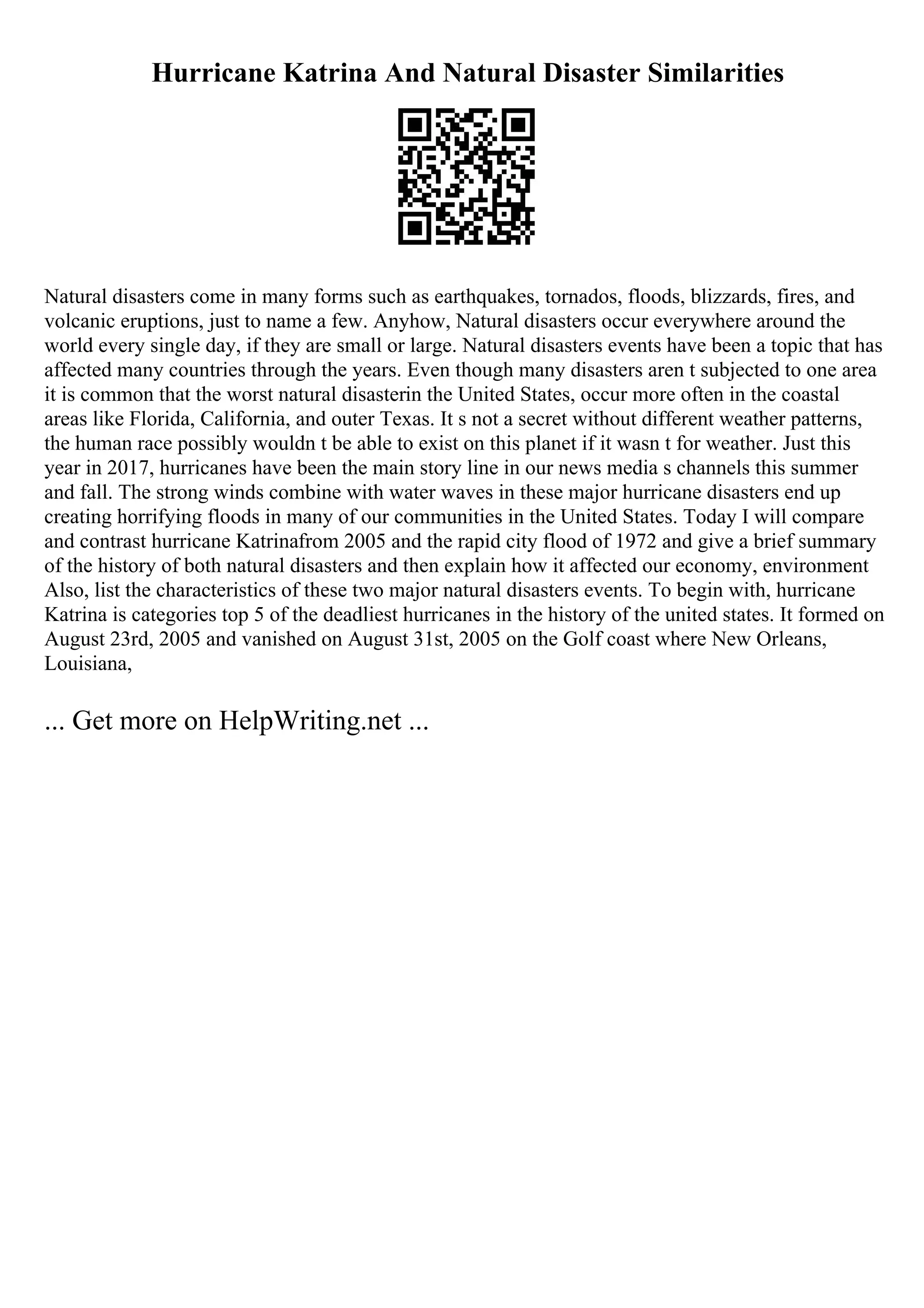 Hurricane Katrina And Natural Disaster Similarities
Natural disasters come in many forms such as earthquakes, tornados, floods, blizzards, fires, and
volcanic eruptions, just to name a few. Anyhow, Natural disasters occur everywhere around the
world every single day, if they are small or large. Natural disasters events have been a topic that has
affected many countries through the years. Even though many disasters aren t subjected to one area
it is common that the worst natural disasterin the United States, occur more often in the coastal
areas like Florida, California, and outer Texas. It s not a secret without different weather patterns,
the human race possibly wouldn t be able to exist on this planet if it wasn t for weather. Just this
year in 2017, hurricanes have been the main story line in our news media s channels this summer
and fall. The strong winds combine with water waves in these major hurricane disasters end up
creating horrifying floods in many of our communities in the United States. Today I will compare
and contrast hurricane Katrinafrom 2005 and the rapid city flood of 1972 and give a brief summary
of the history of both natural disasters and then explain how it affected our economy, environment
Also, list the characteristics of these two major natural disasters events. To begin with, hurricane
Katrina is categories top 5 of the deadliest hurricanes in the history of the united states. It formed on
August 23rd, 2005 and vanished on August 31st, 2005 on the Golf coast where New Orleans,
Louisiana,
... Get more on HelpWriting.net ...
 