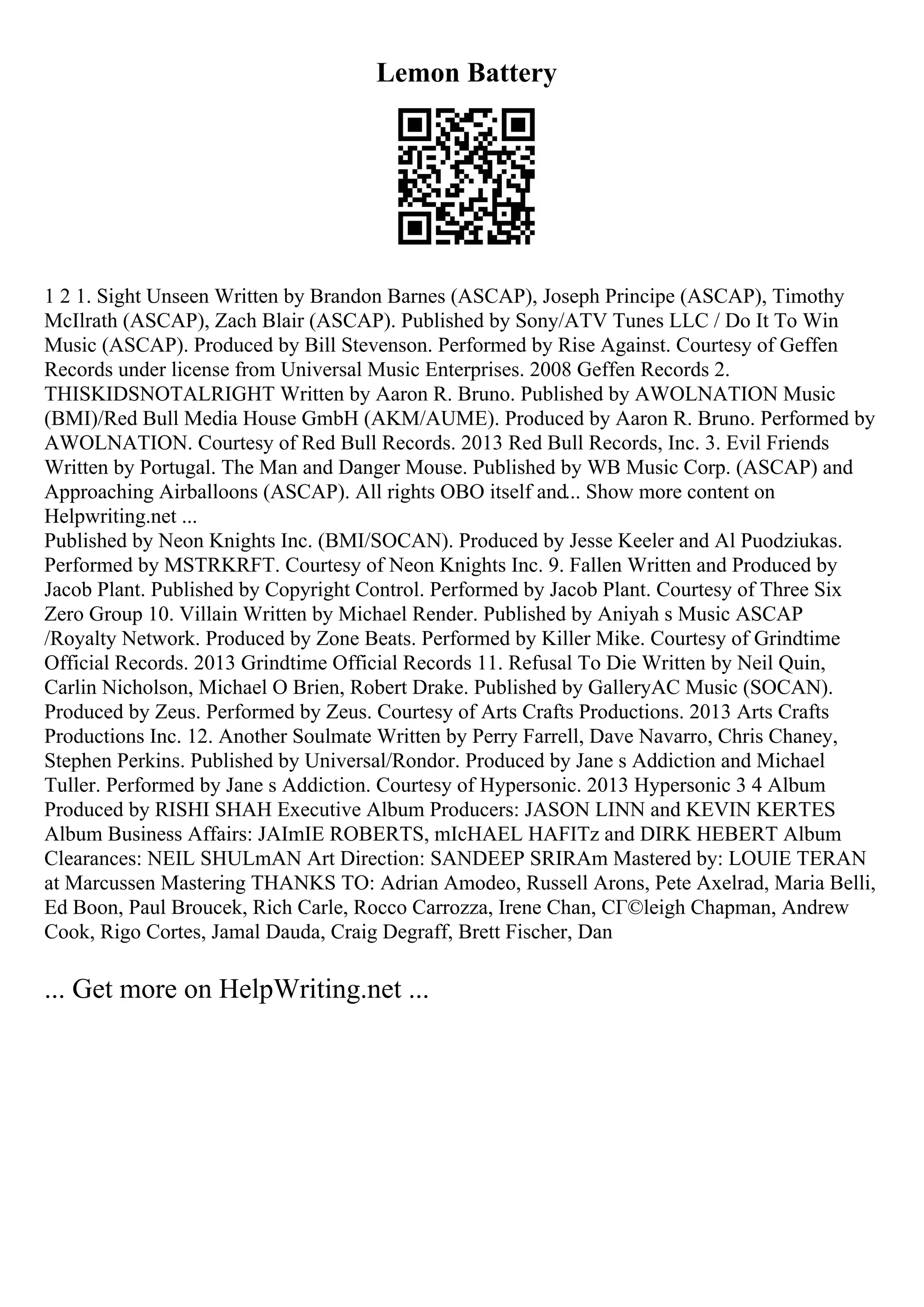 Lemon Battery
1 2 1. Sight Unseen Written by Brandon Barnes (ASCAP), Joseph Principe (ASCAP), Timothy
McIlrath (ASCAP), Zach Blair (ASCAP). Published by Sony/ATV Tunes LLC / Do It To Win
Music (ASCAP). Produced by Bill Stevenson. Performed by Rise Against. Courtesy of Geffen
Records under license from Universal Music Enterprises. 2008 Geffen Records 2.
THISKIDSNOTALRIGHT Written by Aaron R. Bruno. Published by AWOLNATION Music
(BMI)/Red Bull Media House GmbH (AKM/AUME). Produced by Aaron R. Bruno. Performed by
AWOLNATION. Courtesy of Red Bull Records. 2013 Red Bull Records, Inc. 3. Evil Friends
Written by Portugal. The Man and Danger Mouse. Published by WB Music Corp. (ASCAP) and
Approaching Airballoons (ASCAP). All rights OBO itself and... Show more content on
Helpwriting.net ...
Published by Neon Knights Inc. (BMI/SOCAN). Produced by Jesse Keeler and Al Puodziukas.
Performed by MSTRKRFT. Courtesy of Neon Knights Inc. 9. Fallen Written and Produced by
Jacob Plant. Published by Copyright Control. Performed by Jacob Plant. Courtesy of Three Six
Zero Group 10. Villain Written by Michael Render. Published by Aniyah s Music ASCAP
/Royalty Network. Produced by Zone Beats. Performed by Killer Mike. Courtesy of Grindtime
Official Records. 2013 Grindtime Official Records 11. Refusal To Die Written by Neil Quin,
Carlin Nicholson, Michael O Brien, Robert Drake. Published by GalleryAC Music (SOCAN).
Produced by Zeus. Performed by Zeus. Courtesy of Arts Crafts Productions. 2013 Arts Crafts
Productions Inc. 12. Another Soulmate Written by Perry Farrell, Dave Navarro, Chris Chaney,
Stephen Perkins. Published by Universal/Rondor. Produced by Jane s Addiction and Michael
Tuller. Performed by Jane s Addiction. Courtesy of Hypersonic. 2013 Hypersonic 3 4 Album
Produced by RISHI SHAH Executive Album Producers: JASON LINN and KEVIN KERTES
Album Business Affairs: JAImIE ROBERTS, mIcHAEL HAFITz and DIRK HEBERT Album
Clearances: NEIL SHULmAN Art Direction: SANDEEP SRIRAm Mastered by: LOUIE TERAN
at Marcussen Mastering THANKS TO: Adrian Amodeo, Russell Arons, Pete Axelrad, Maria Belli,
Ed Boon, Paul Broucek, Rich Carle, Rocco Carrozza, Irene Chan, CГ©leigh Chapman, Andrew
Cook, Rigo Cortes, Jamal Dauda, Craig Degraff, Brett Fischer, Dan
... Get more on HelpWriting.net ...
 