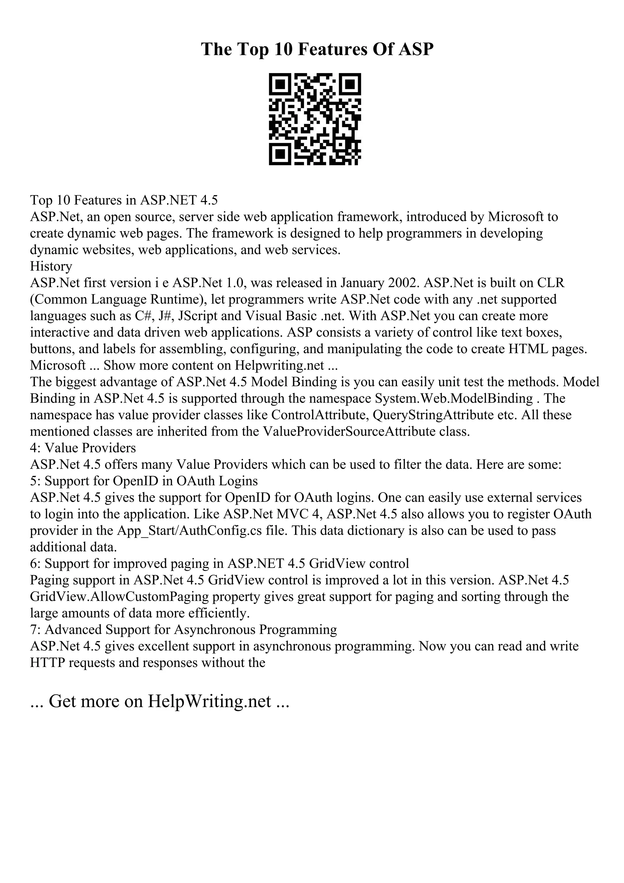 The Top 10 Features Of ASP
Top 10 Features in ASP.NET 4.5
ASP.Net, an open source, server side web application framework, introduced by Microsoft to
create dynamic web pages. The framework is designed to help programmers in developing
dynamic websites, web applications, and web services.
History
ASP.Net first version i e ASP.Net 1.0, was released in January 2002. ASP.Net is built on CLR
(Common Language Runtime), let programmers write ASP.Net code with any .net supported
languages such as C#, J#, JScript and Visual Basic .net. With ASP.Net you can create more
interactive and data driven web applications. ASP consists a variety of control like text boxes,
buttons, and labels for assembling, configuring, and manipulating the code to create HTML pages.
Microsoft ... Show more content on Helpwriting.net ...
The biggest advantage of ASP.Net 4.5 Model Binding is you can easily unit test the methods. Model
Binding in ASP.Net 4.5 is supported through the namespace System.Web.ModelBinding . The
namespace has value provider classes like ControlAttribute, QueryStringAttribute etc. All these
mentioned classes are inherited from the ValueProviderSourceAttribute class.
4: Value Providers
ASP.Net 4.5 offers many Value Providers which can be used to filter the data. Here are some:
5: Support for OpenID in OAuth Logins
ASP.Net 4.5 gives the support for OpenID for OAuth logins. One can easily use external services
to login into the application. Like ASP.Net MVC 4, ASP.Net 4.5 also allows you to register OAuth
provider in the App_Start/AuthConfig.cs file. This data dictionary is also can be used to pass
additional data.
6: Support for improved paging in ASP.NET 4.5 GridView control
Paging support in ASP.Net 4.5 GridView control is improved a lot in this version. ASP.Net 4.5
GridView.AllowCustomPaging property gives great support for paging and sorting through the
large amounts of data more efficiently.
7: Advanced Support for Asynchronous Programming
ASP.Net 4.5 gives excellent support in asynchronous programming. Now you can read and write
HTTP requests and responses without the
... Get more on HelpWriting.net ...
 