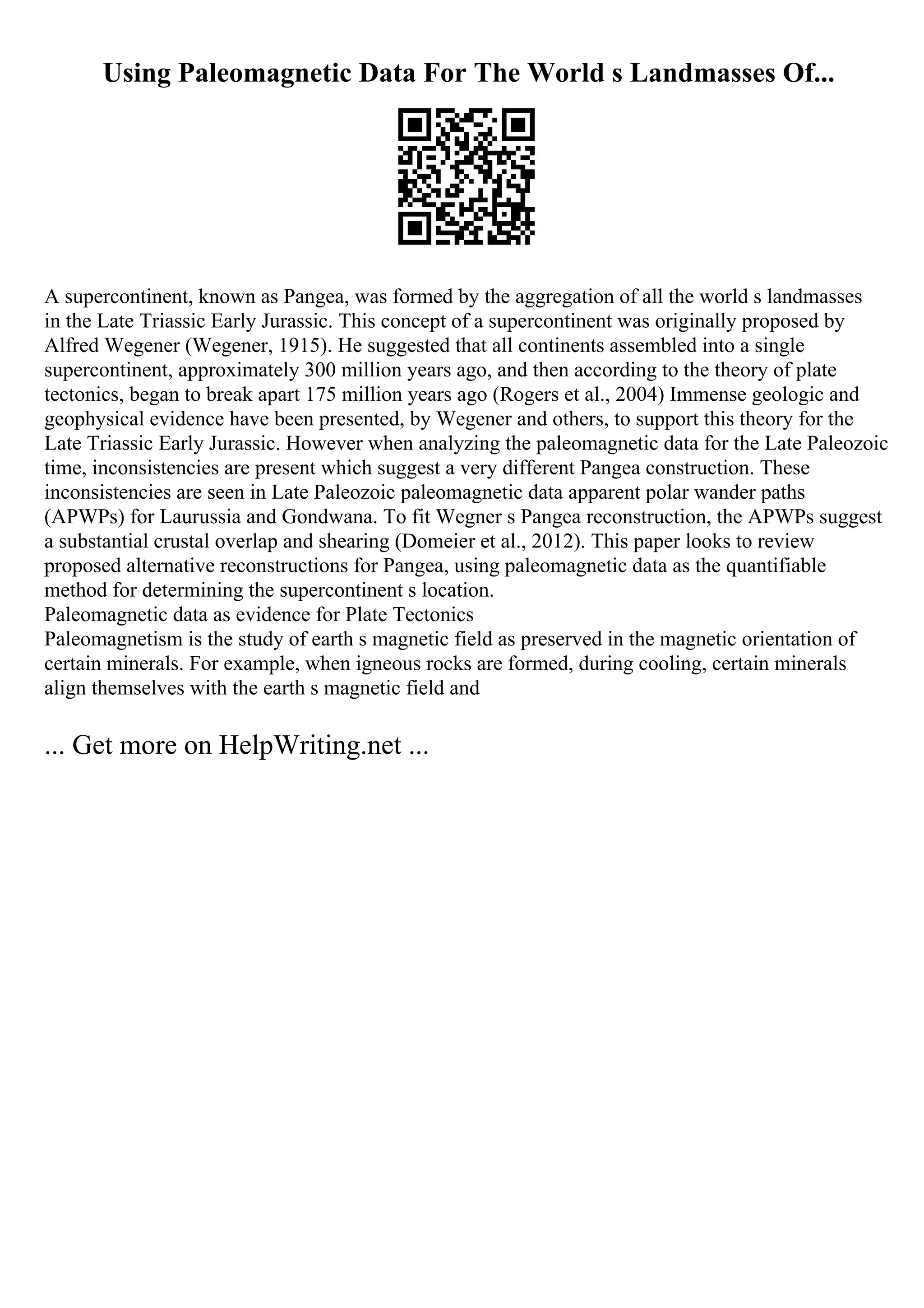 Using Paleomagnetic Data For The World s Landmasses Of...
A supercontinent, known as Pangea, was formed by the aggregation of all the world s landmasses
in the Late Triassic Early Jurassic. This concept of a supercontinent was originally proposed by
Alfred Wegener (Wegener, 1915). He suggested that all continents assembled into a single
supercontinent, approximately 300 million years ago, and then according to the theory of plate
tectonics, began to break apart 175 million years ago (Rogers et al., 2004) Immense geologic and
geophysical evidence have been presented, by Wegener and others, to support this theory for the
Late Triassic Early Jurassic. However when analyzing the paleomagnetic data for the Late Paleozoic
time, inconsistencies are present which suggest a very different Pangea construction. These
inconsistencies are seen in Late Paleozoic paleomagnetic data apparent polar wander paths
(APWPs) for Laurussia and Gondwana. To fit Wegner s Pangea reconstruction, the APWPs suggest
a substantial crustal overlap and shearing (Domeier et al., 2012). This paper looks to review
proposed alternative reconstructions for Pangea, using paleomagnetic data as the quantifiable
method for determining the supercontinent s location.
Paleomagnetic data as evidence for Plate Tectonics
Paleomagnetism is the study of earth s magnetic field as preserved in the magnetic orientation of
certain minerals. For example, when igneous rocks are formed, during cooling, certain minerals
align themselves with the earth s magnetic field and
... Get more on HelpWriting.net ...
 