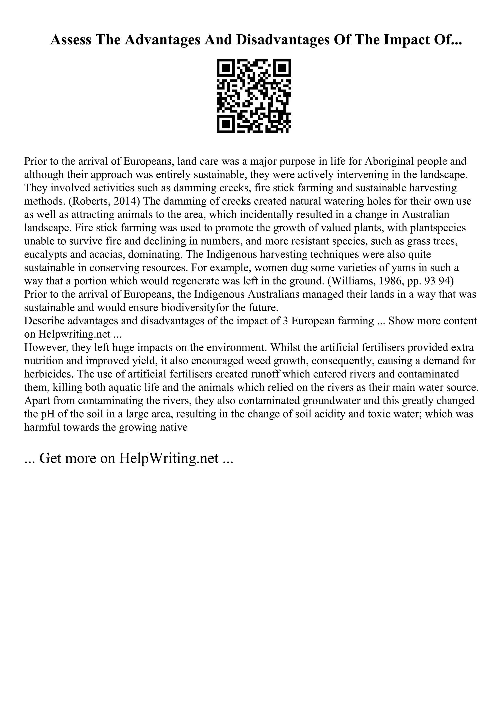 Assess The Advantages And Disadvantages Of The Impact Of...
Prior to the arrival of Europeans, land care was a major purpose in life for Aboriginal people and
although their approach was entirely sustainable, they were actively intervening in the landscape.
They involved activities such as damming creeks, fire stick farming and sustainable harvesting
methods. (Roberts, 2014) The damming of creeks created natural watering holes for their own use
as well as attracting animals to the area, which incidentally resulted in a change in Australian
landscape. Fire stick farming was used to promote the growth of valued plants, with plantspecies
unable to survive fire and declining in numbers, and more resistant species, such as grass trees,
eucalypts and acacias, dominating. The Indigenous harvesting techniques were also quite
sustainable in conserving resources. For example, women dug some varieties of yams in such a
way that a portion which would regenerate was left in the ground. (Williams, 1986, pp. 93 94)
Prior to the arrival of Europeans, the Indigenous Australians managed their lands in a way that was
sustainable and would ensure biodiversityfor the future.
Describe advantages and disadvantages of the impact of 3 European farming ... Show more content
on Helpwriting.net ...
However, they left huge impacts on the environment. Whilst the artificial fertilisers provided extra
nutrition and improved yield, it also encouraged weed growth, consequently, causing a demand for
herbicides. The use of artificial fertilisers created runoff which entered rivers and contaminated
them, killing both aquatic life and the animals which relied on the rivers as their main water source.
Apart from contaminating the rivers, they also contaminated groundwater and this greatly changed
the pH of the soil in a large area, resulting in the change of soil acidity and toxic water; which was
harmful towards the growing native
... Get more on HelpWriting.net ...
 