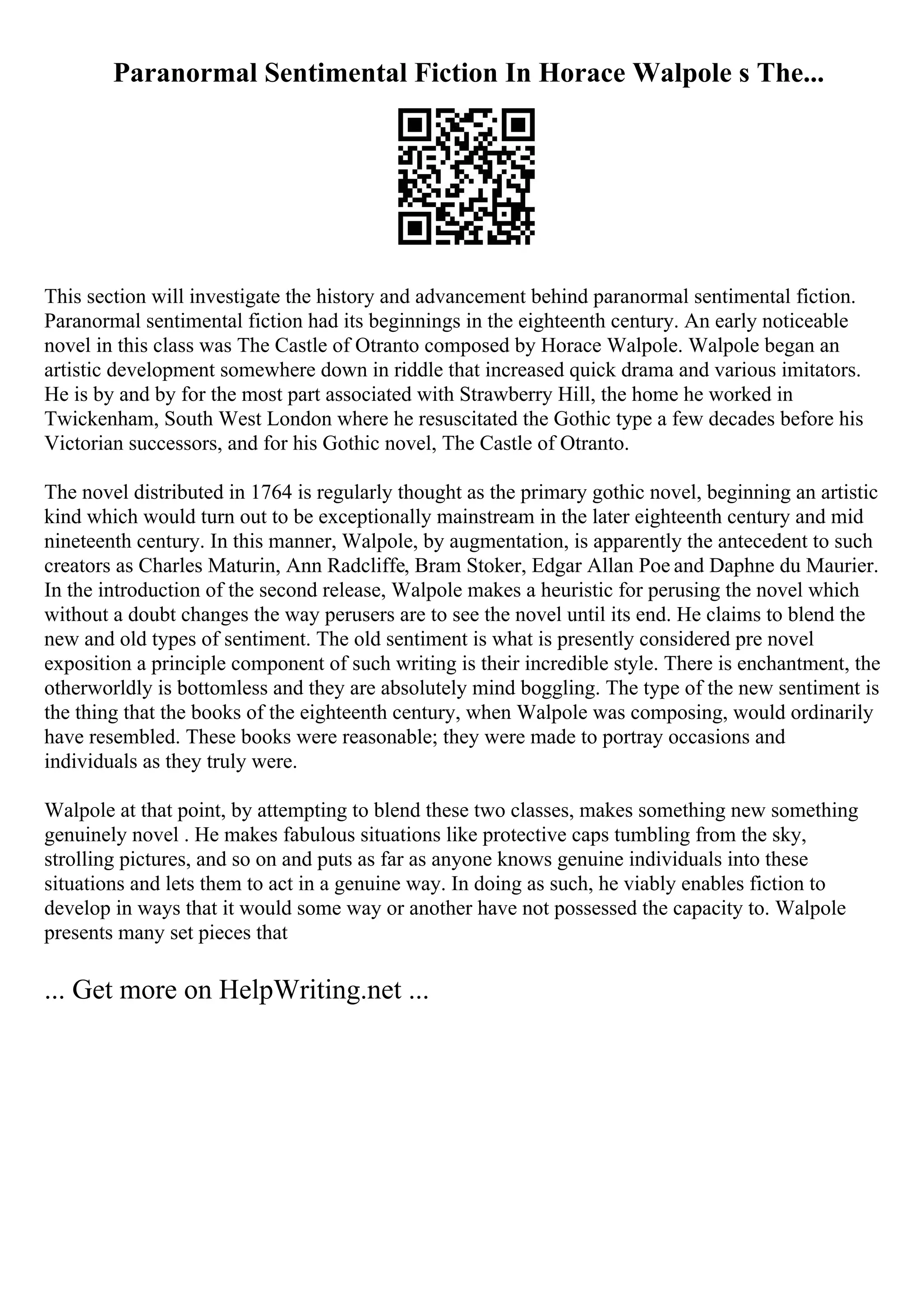 Paranormal Sentimental Fiction In Horace Walpole s The...
This section will investigate the history and advancement behind paranormal sentimental fiction.
Paranormal sentimental fiction had its beginnings in the eighteenth century. An early noticeable
novel in this class was The Castle of Otranto composed by Horace Walpole. Walpole began an
artistic development somewhere down in riddle that increased quick drama and various imitators.
He is by and by for the most part associated with Strawberry Hill, the home he worked in
Twickenham, South West London where he resuscitated the Gothic type a few decades before his
Victorian successors, and for his Gothic novel, The Castle of Otranto.
The novel distributed in 1764 is regularly thought as the primary gothic novel, beginning an artistic
kind which would turn out to be exceptionally mainstream in the later eighteenth century and mid
nineteenth century. In this manner, Walpole, by augmentation, is apparently the antecedent to such
creators as Charles Maturin, Ann Radcliffe, Bram Stoker, Edgar Allan Poe and Daphne du Maurier.
In the introduction of the second release, Walpole makes a heuristic for perusing the novel which
without a doubt changes the way perusers are to see the novel until its end. He claims to blend the
new and old types of sentiment. The old sentiment is what is presently considered pre novel
exposition a principle component of such writing is their incredible style. There is enchantment, the
otherworldly is bottomless and they are absolutely mind boggling. The type of the new sentiment is
the thing that the books of the eighteenth century, when Walpole was composing, would ordinarily
have resembled. These books were reasonable; they were made to portray occasions and
individuals as they truly were.
Walpole at that point, by attempting to blend these two classes, makes something new something
genuinely novel . He makes fabulous situations like protective caps tumbling from the sky,
strolling pictures, and so on and puts as far as anyone knows genuine individuals into these
situations and lets them to act in a genuine way. In doing as such, he viably enables fiction to
develop in ways that it would some way or another have not possessed the capacity to. Walpole
presents many set pieces that
... Get more on HelpWriting.net ...
 