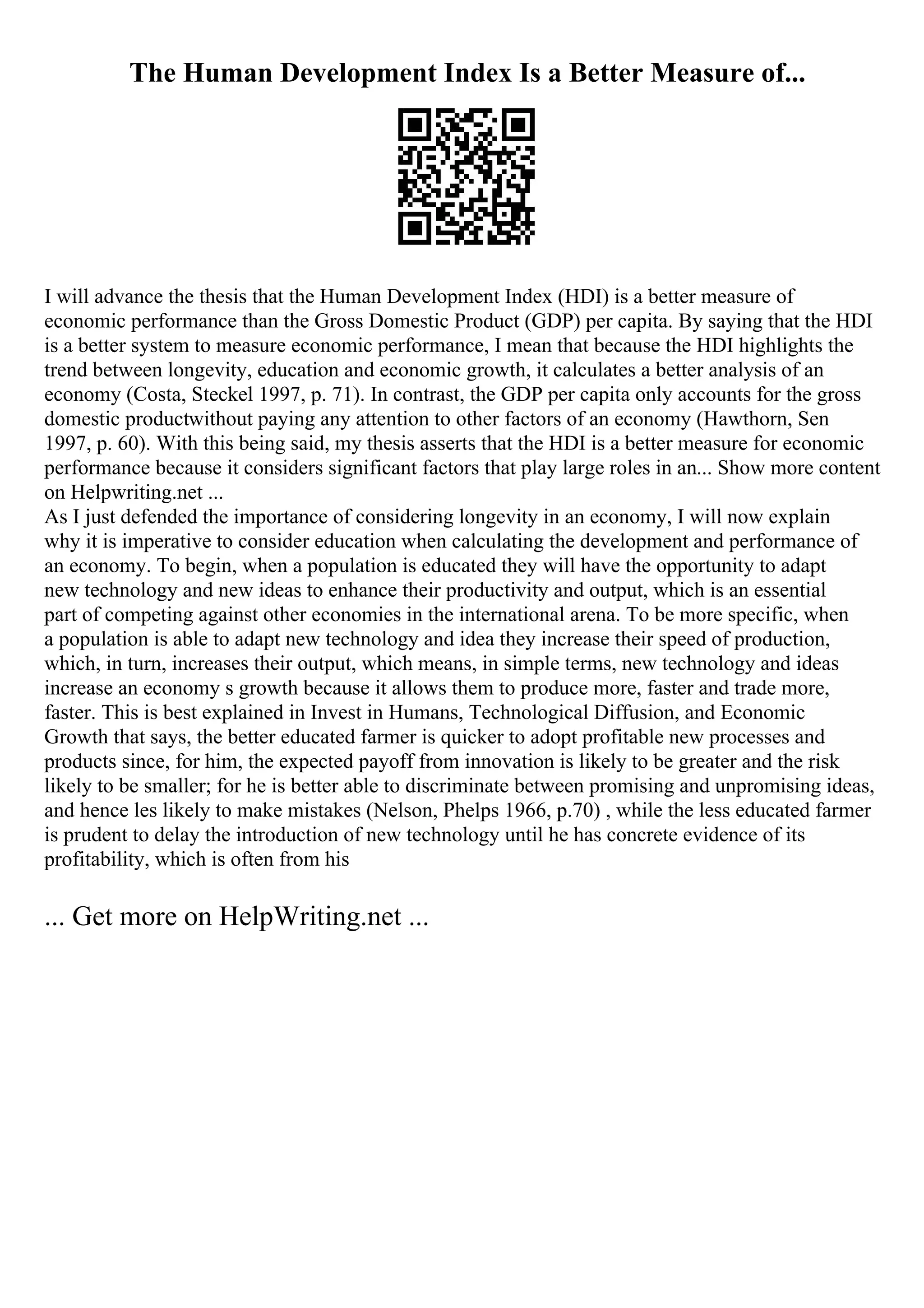 The Human Development Index Is a Better Measure of...
I will advance the thesis that the Human Development Index (HDI) is a better measure of
economic performance than the Gross Domestic Product (GDP) per capita. By saying that the HDI
is a better system to measure economic performance, I mean that because the HDI highlights the
trend between longevity, education and economic growth, it calculates a better analysis of an
economy (Costa, Steckel 1997, p. 71). In contrast, the GDP per capita only accounts for the gross
domestic productwithout paying any attention to other factors of an economy (Hawthorn, Sen
1997, p. 60). With this being said, my thesis asserts that the HDI is a better measure for economic
performance because it considers significant factors that play large roles in an... Show more content
on Helpwriting.net ...
As I just defended the importance of considering longevity in an economy, I will now explain
why it is imperative to consider education when calculating the development and performance of
an economy. To begin, when a population is educated they will have the opportunity to adapt
new technology and new ideas to enhance their productivity and output, which is an essential
part of competing against other economies in the international arena. To be more specific, when
a population is able to adapt new technology and idea they increase their speed of production,
which, in turn, increases their output, which means, in simple terms, new technology and ideas
increase an economy s growth because it allows them to produce more, faster and trade more,
faster. This is best explained in Invest in Humans, Technological Diffusion, and Economic
Growth that says, the better educated farmer is quicker to adopt profitable new processes and
products since, for him, the expected payoff from innovation is likely to be greater and the risk
likely to be smaller; for he is better able to discriminate between promising and unpromising ideas,
and hence les likely to make mistakes (Nelson, Phelps 1966, p.70) , while the less educated farmer
is prudent to delay the introduction of new technology until he has concrete evidence of its
profitability, which is often from his
... Get more on HelpWriting.net ...
 