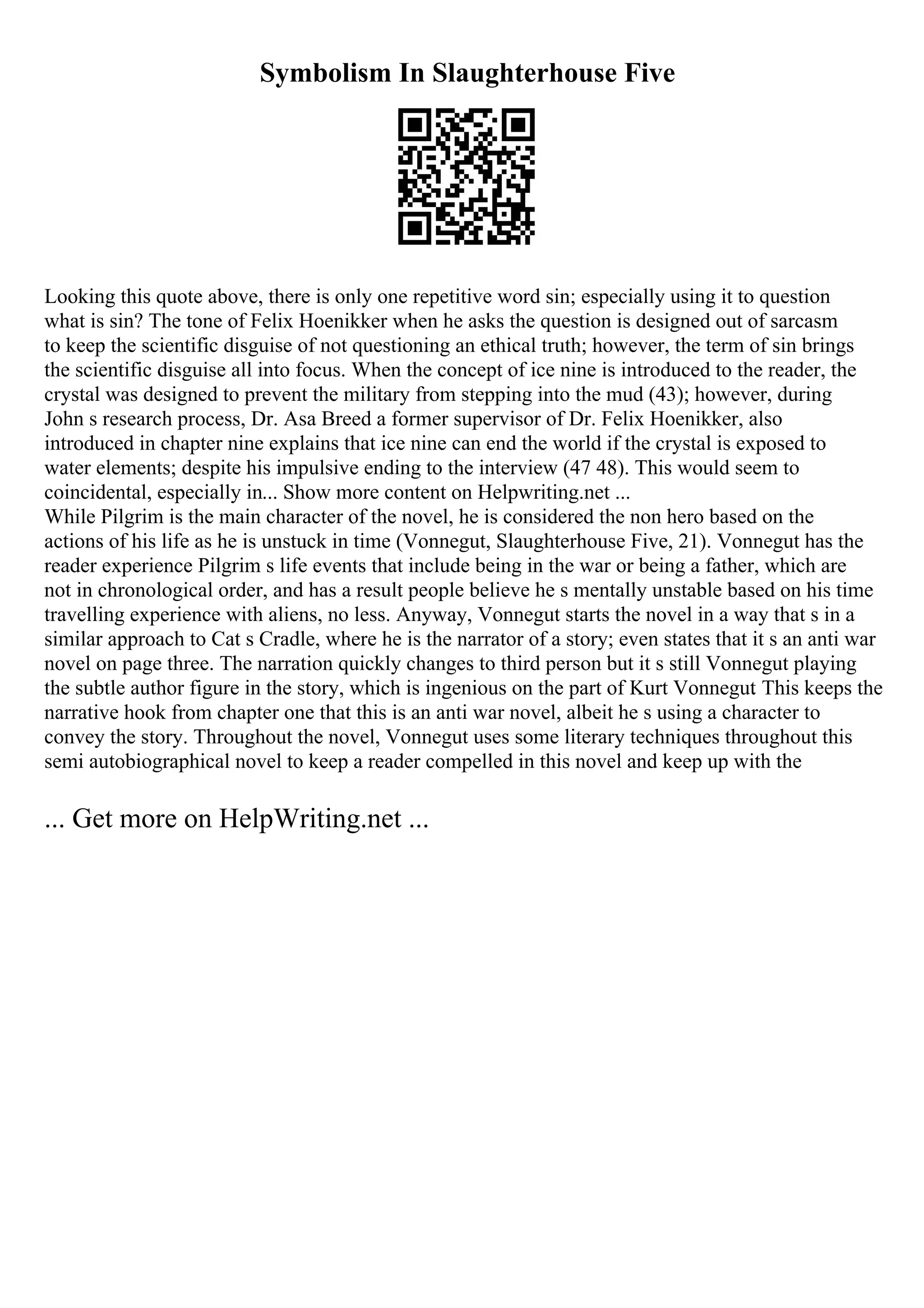 Symbolism In Slaughterhouse Five
Looking this quote above, there is only one repetitive word sin; especially using it to question
what is sin? The tone of Felix Hoenikker when he asks the question is designed out of sarcasm
to keep the scientific disguise of not questioning an ethical truth; however, the term of sin brings
the scientific disguise all into focus. When the concept of ice nine is introduced to the reader, the
crystal was designed to prevent the military from stepping into the mud (43); however, during
John s research process, Dr. Asa Breed a former supervisor of Dr. Felix Hoenikker, also
introduced in chapter nine explains that ice nine can end the world if the crystal is exposed to
water elements; despite his impulsive ending to the interview (47 48). This would seem to
coincidental, especially in... Show more content on Helpwriting.net ...
While Pilgrim is the main character of the novel, he is considered the non hero based on the
actions of his life as he is unstuck in time (Vonnegut, Slaughterhouse Five, 21). Vonnegut has the
reader experience Pilgrim s life events that include being in the war or being a father, which are
not in chronological order, and has a result people believe he s mentally unstable based on his time
travelling experience with aliens, no less. Anyway, Vonnegut starts the novel in a way that s in a
similar approach to Cat s Cradle, where he is the narrator of a story; even states that it s an anti war
novel on page three. The narration quickly changes to third person but it s still Vonnegut playing
the subtle author figure in the story, which is ingenious on the part of Kurt Vonnegut
. This keeps the
narrative hook from chapter one that this is an anti war novel, albeit he s using a character to
convey the story. Throughout the novel, Vonnegut uses some literary techniques throughout this
semi autobiographical novel to keep a reader compelled in this novel and keep up with the
... Get more on HelpWriting.net ...
 