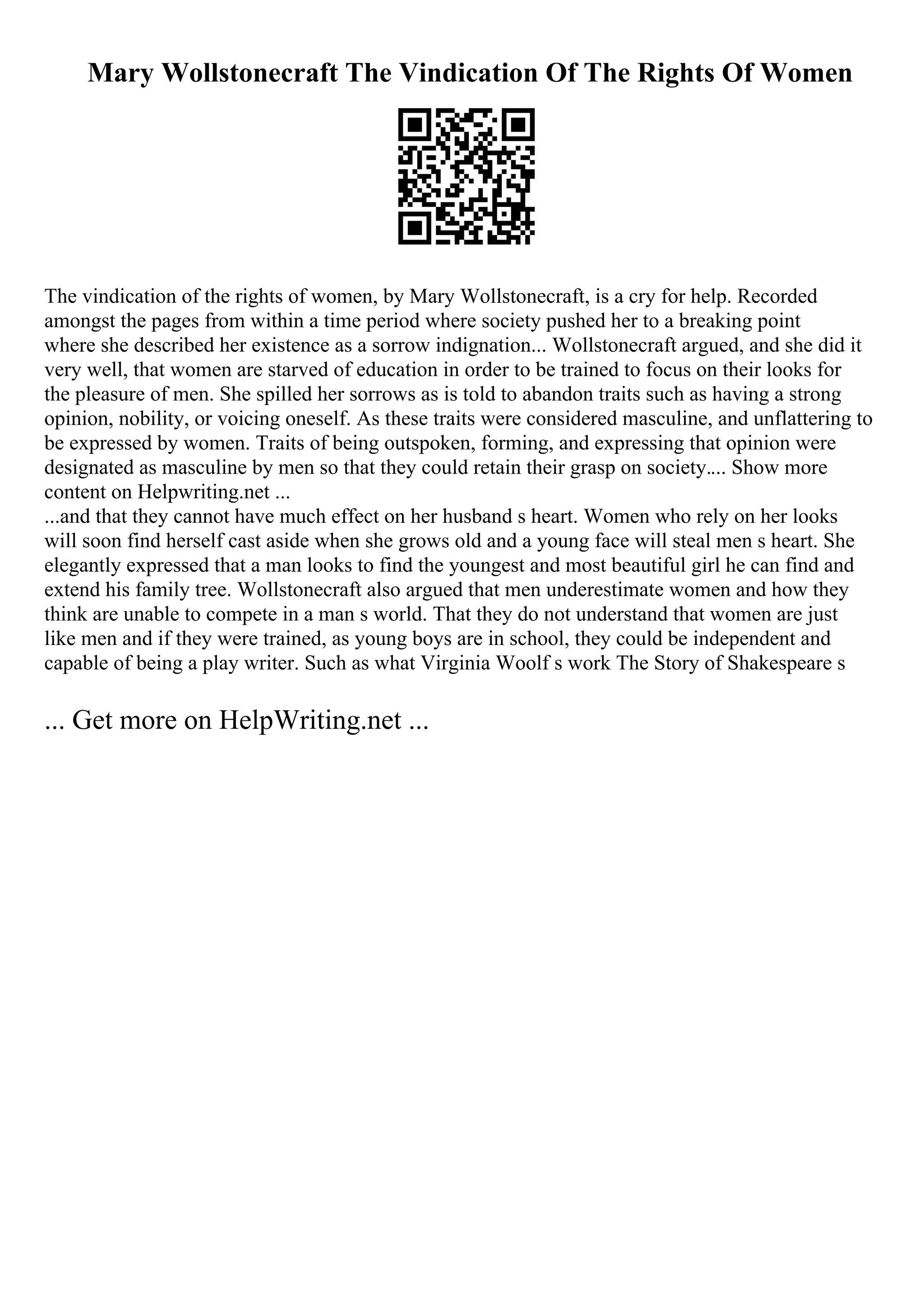 Mary Wollstonecraft The Vindication Of The Rights Of Women
The vindication of the rights of women, by Mary Wollstonecraft, is a cry for help. Recorded
amongst the pages from within a time period where society pushed her to a breaking point
where she described her existence as a sorrow indignation... Wollstonecraft argued, and she did it
very well, that women are starved of education in order to be trained to focus on their looks for
the pleasure of men. She spilled her sorrows as is told to abandon traits such as having a strong
opinion, nobility, or voicing oneself. As these traits were considered masculine, and unflattering to
be expressed by women. Traits of being outspoken, forming, and expressing that opinion were
designated as masculine by men so that they could retain their grasp on society.... Show more
content on Helpwriting.net ...
...and that they cannot have much effect on her husband s heart. Women who rely on her looks
will soon find herself cast aside when she grows old and a young face will steal men s heart. She
elegantly expressed that a man looks to find the youngest and most beautiful girl he can find and
extend his family tree. Wollstonecraft also argued that men underestimate women and how they
think are unable to compete in a man s world. That they do not understand that women are just
like men and if they were trained, as young boys are in school, they could be independent and
capable of being a play writer. Such as what Virginia Woolf s work The Story of Shakespeare s
... Get more on HelpWriting.net ...
 