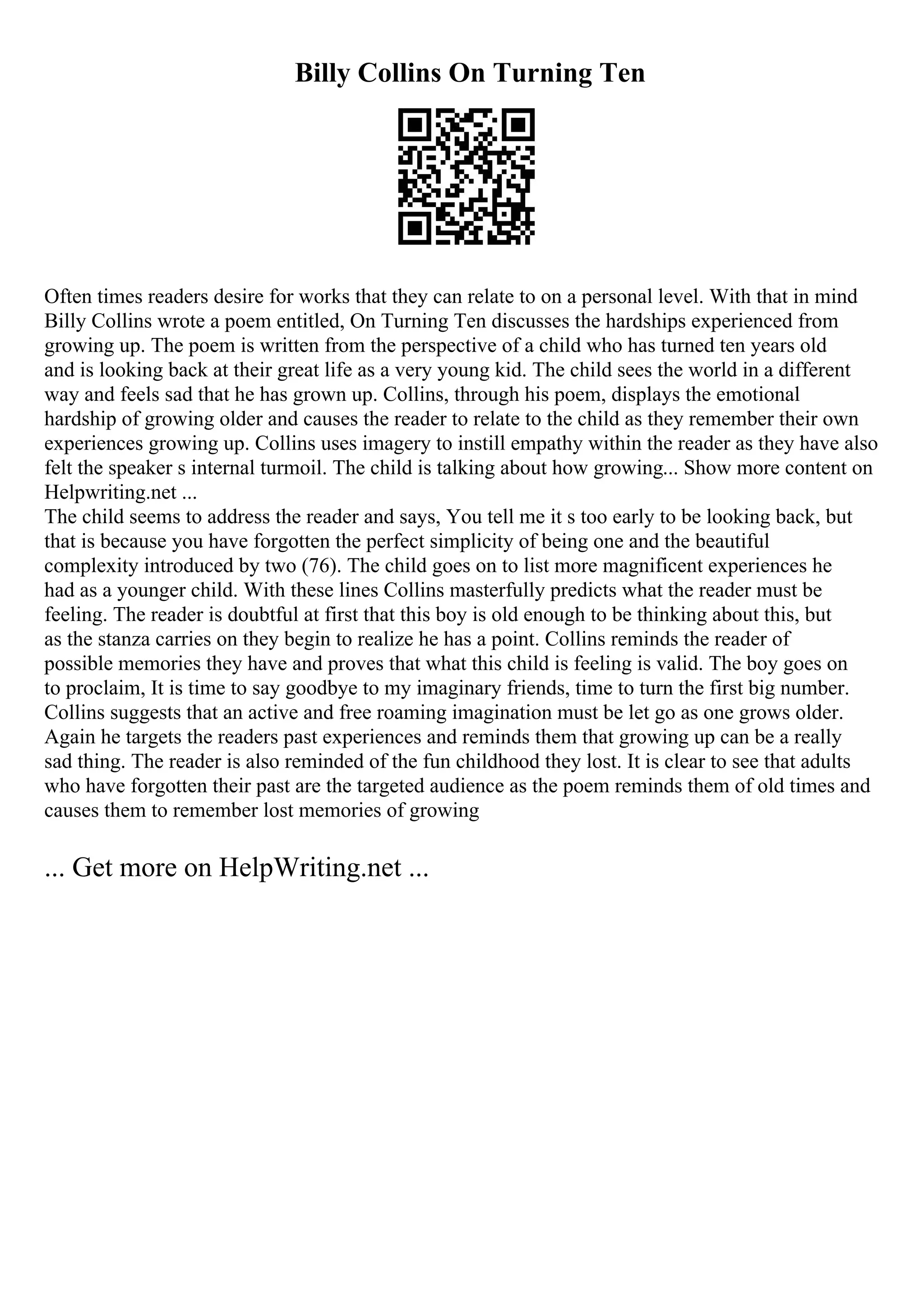 Billy Collins On Turning Ten
Often times readers desire for works that they can relate to on a personal level. With that in mind
Billy Collins wrote a poem entitled, On Turning Ten discusses the hardships experienced from
growing up. The poem is written from the perspective of a child who has turned ten years old
and is looking back at their great life as a very young kid. The child sees the world in a different
way and feels sad that he has grown up. Collins, through his poem, displays the emotional
hardship of growing older and causes the reader to relate to the child as they remember their own
experiences growing up. Collins uses imagery to instill empathy within the reader as they have also
felt the speaker s internal turmoil. The child is talking about how growing... Show more content on
Helpwriting.net ...
The child seems to address the reader and says, You tell me it s too early to be looking back, but
that is because you have forgotten the perfect simplicity of being one and the beautiful
complexity introduced by two (76). The child goes on to list more magnificent experiences he
had as a younger child. With these lines Collins masterfully predicts what the reader must be
feeling. The reader is doubtful at first that this boy is old enough to be thinking about this, but
as the stanza carries on they begin to realize he has a point. Collins reminds the reader of
possible memories they have and proves that what this child is feeling is valid. The boy goes on
to proclaim, It is time to say goodbye to my imaginary friends, time to turn the first big number.
Collins suggests that an active and free roaming imagination must be let go as one grows older.
Again he targets the readers past experiences and reminds them that growing up can be a really
sad thing. The reader is also reminded of the fun childhood they lost. It is clear to see that adults
who have forgotten their past are the targeted audience as the poem reminds them of old times and
causes them to remember lost memories of growing
... Get more on HelpWriting.net ...
 