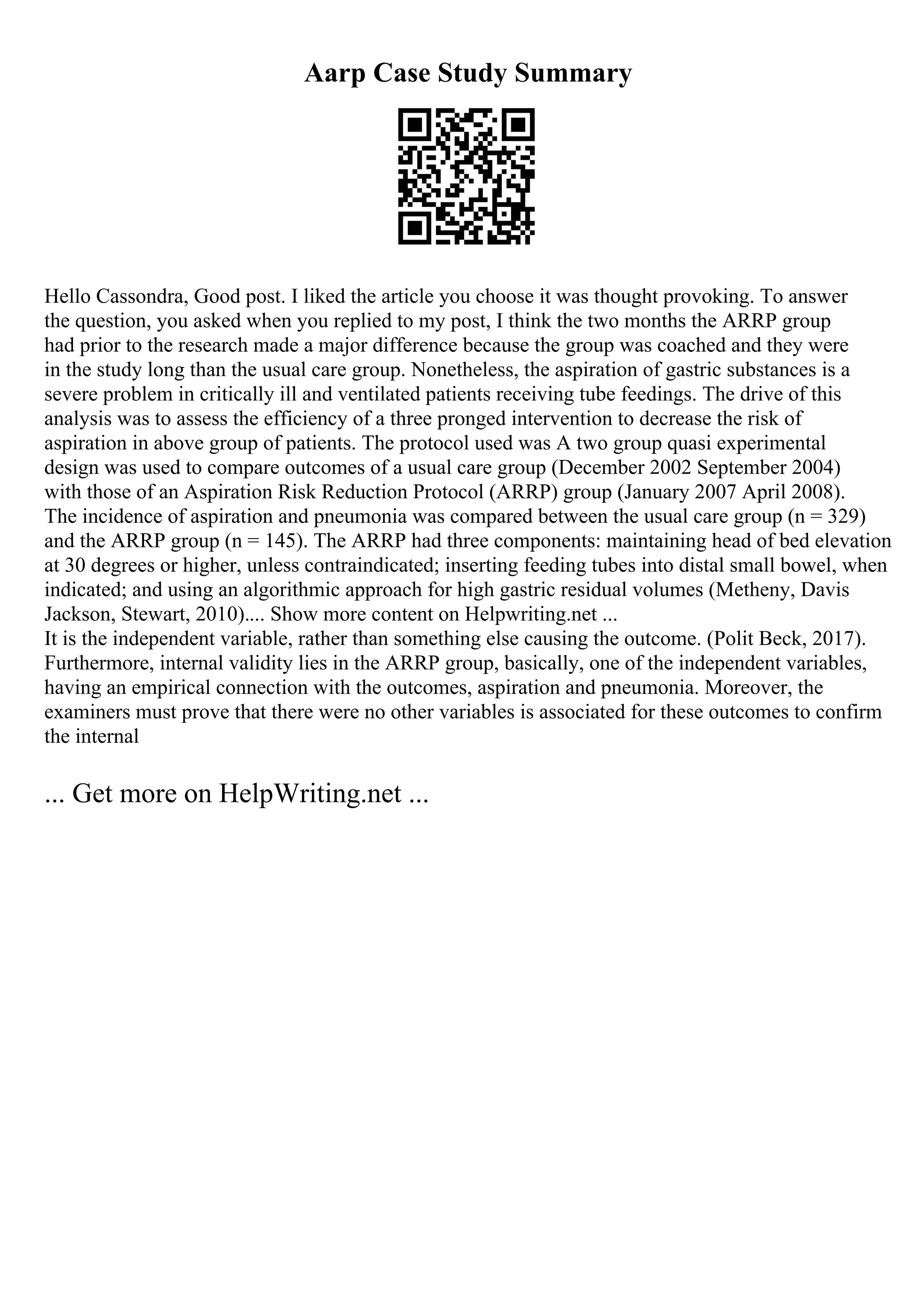 Aarp Case Study Summary
Hello Cassondra, Good post. I liked the article you choose it was thought provoking. To answer
the question, you asked when you replied to my post, I think the two months the ARRP group
had prior to the research made a major difference because the group was coached and they were
in the study long than the usual care group. Nonetheless, the aspiration of gastric substances is a
severe problem in critically ill and ventilated patients receiving tube feedings. The drive of this
analysis was to assess the efficiency of a three pronged intervention to decrease the risk of
aspiration in above group of patients. The protocol used was A two group quasi experimental
design was used to compare outcomes of a usual care group (December 2002 September 2004)
with those of an Aspiration Risk Reduction Protocol (ARRP) group (January 2007 April 2008).
The incidence of aspiration and pneumonia was compared between the usual care group (n = 329)
and the ARRP group (n = 145). The ARRP had three components: maintaining head of bed elevation
at 30 degrees or higher, unless contraindicated; inserting feeding tubes into distal small bowel, when
indicated; and using an algorithmic approach for high gastric residual volumes (Metheny, Davis
Jackson, Stewart, 2010).... Show more content on Helpwriting.net ...
It is the independent variable, rather than something else causing the outcome. (Polit Beck, 2017).
Furthermore, internal validity lies in the ARRP group, basically, one of the independent variables,
having an empirical connection with the outcomes, aspiration and pneumonia. Moreover, the
examiners must prove that there were no other variables is associated for these outcomes to confirm
the internal
... Get more on HelpWriting.net ...
 