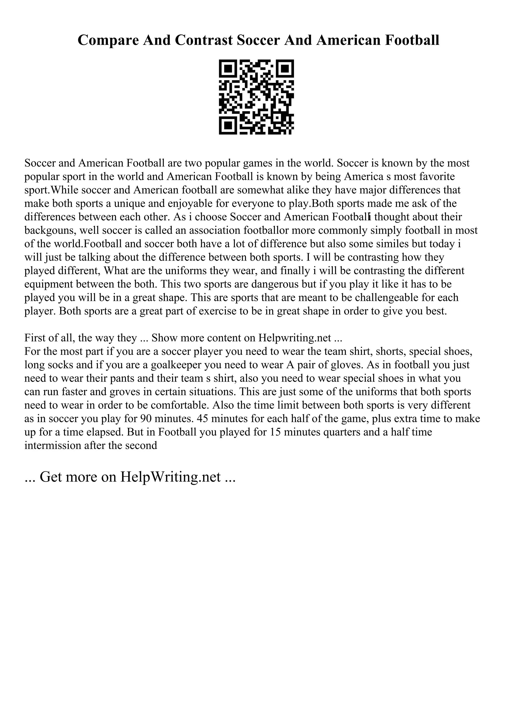 Compare And Contrast Soccer And American Football
Soccer and American Football are two popular games in the world. Soccer is known by the most
popular sport in the world and American Football is known by being America s most favorite
sport.While soccer and American football are somewhat alike they have major differences that
make both sports a unique and enjoyable for everyone to play.Both sports made me ask of the
differences between each other. As i choose Soccer and American Footballi thought about their
backgouns, well soccer is called an association footballor more commonly simply football in most
of the world.Football and soccer both have a lot of difference but also some similes but today i
will just be talking about the difference between both sports. I will be contrasting how they
played different, What are the uniforms they wear, and finally i will be contrasting the different
equipment between the both. This two sports are dangerous but if you play it like it has to be
played you will be in a great shape. This are sports that are meant to be challengeable for each
player. Both sports are a great part of exercise to be in great shape in order to give you best.
First of all, the way they ... Show more content on Helpwriting.net ...
For the most part if you are a soccer player you need to wear the team shirt, shorts, special shoes,
long socks and if you are a goalkeeper you need to wear A pair of gloves. As in football you just
need to wear their pants and their team s shirt, also you need to wear special shoes in what you
can run faster and groves in certain situations. This are just some of the uniforms that both sports
need to wear in order to be comfortable. Also the time limit between both sports is very different
as in soccer you play for 90 minutes. 45 minutes for each half of the game, plus extra time to make
up for a time elapsed. But in Football you played for 15 minutes quarters and a half time
intermission after the second
... Get more on HelpWriting.net ...
 