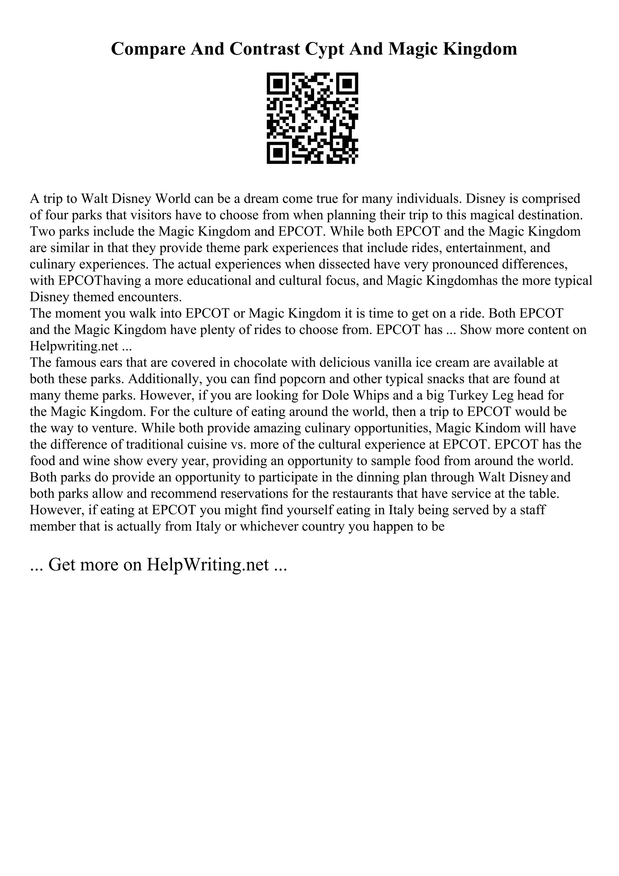 Compare And Contrast Cypt And Magic Kingdom
A trip to Walt Disney World can be a dream come true for many individuals. Disney is comprised
of four parks that visitors have to choose from when planning their trip to this magical destination.
Two parks include the Magic Kingdom and EPCOT. While both EPCOT and the Magic Kingdom
are similar in that they provide theme park experiences that include rides, entertainment, and
culinary experiences. The actual experiences when dissected have very pronounced differences,
with EPCOThaving a more educational and cultural focus, and Magic Kingdomhas the more typical
Disney themed encounters.
The moment you walk into EPCOT or Magic Kingdom it is time to get on a ride. Both EPCOT
and the Magic Kingdom have plenty of rides to choose from. EPCOT has ... Show more content on
Helpwriting.net ...
The famous ears that are covered in chocolate with delicious vanilla ice cream are available at
both these parks. Additionally, you can find popcorn and other typical snacks that are found at
many theme parks. However, if you are looking for Dole Whips and a big Turkey Leg head for
the Magic Kingdom. For the culture of eating around the world, then a trip to EPCOT would be
the way to venture. While both provide amazing culinary opportunities, Magic Kindom will have
the difference of traditional cuisine vs. more of the cultural experience at EPCOT. EPCOT has the
food and wine show every year, providing an opportunity to sample food from around the world.
Both parks do provide an opportunity to participate in the dinning plan through Walt Disneyand
both parks allow and recommend reservations for the restaurants that have service at the table.
However, if eating at EPCOT you might find yourself eating in Italy being served by a staff
member that is actually from Italy or whichever country you happen to be
... Get more on HelpWriting.net ...
 