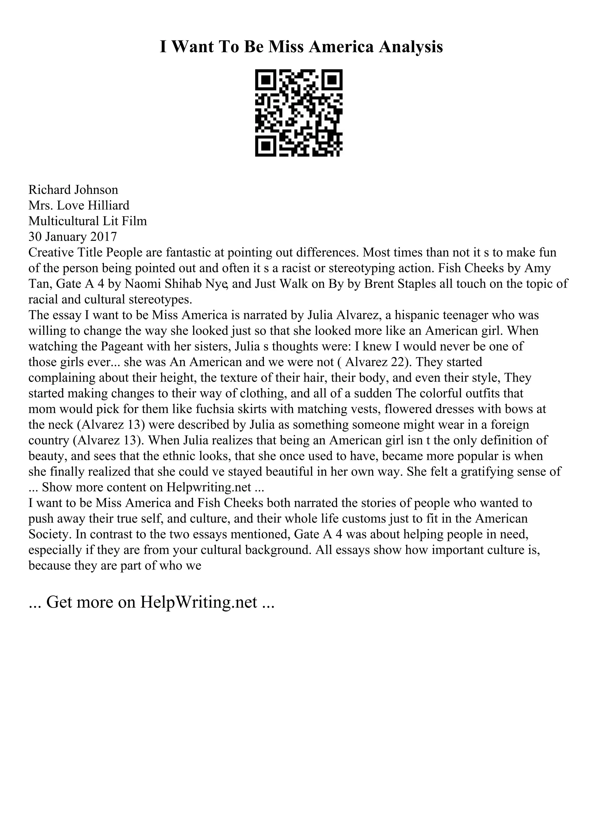 I Want To Be Miss America Analysis
Richard Johnson
Mrs. Love Hilliard
Multicultural Lit Film
30 January 2017
Creative Title People are fantastic at pointing out differences. Most times than not it s to make fun
of the person being pointed out and often it s a racist or stereotyping action. Fish Cheeks by Amy
Tan, Gate A 4 by Naomi Shihab Nye, and Just Walk on By by Brent Staples all touch on the topic of
racial and cultural stereotypes.
The essay I want to be Miss America is narrated by Julia Alvarez, a hispanic teenager who was
willing to change the way she looked just so that she looked more like an American girl. When
watching the Pageant with her sisters, Julia s thoughts were: I knew I would never be one of
those girls ever... she was An American and we were not ( Alvarez 22). They started
complaining about their height, the texture of their hair, their body, and even their style, They
started making changes to their way of clothing, and all of a sudden The colorful outfits that
mom would pick for them like fuchsia skirts with matching vests, flowered dresses with bows at
the neck (Alvarez 13) were described by Julia as something someone might wear in a foreign
country (Alvarez 13). When Julia realizes that being an American girl isn t the only definition of
beauty, and sees that the ethnic looks, that she once used to have, became more popular is when
she finally realized that she could ve stayed beautiful in her own way. She felt a gratifying sense of
... Show more content on Helpwriting.net ...
I want to be Miss America and Fish Cheeks both narrated the stories of people who wanted to
push away their true self, and culture, and their whole life customs just to fit in the American
Society. In contrast to the two essays mentioned, Gate A 4 was about helping people in need,
especially if they are from your cultural background. All essays show how important culture is,
because they are part of who we
... Get more on HelpWriting.net ...
 