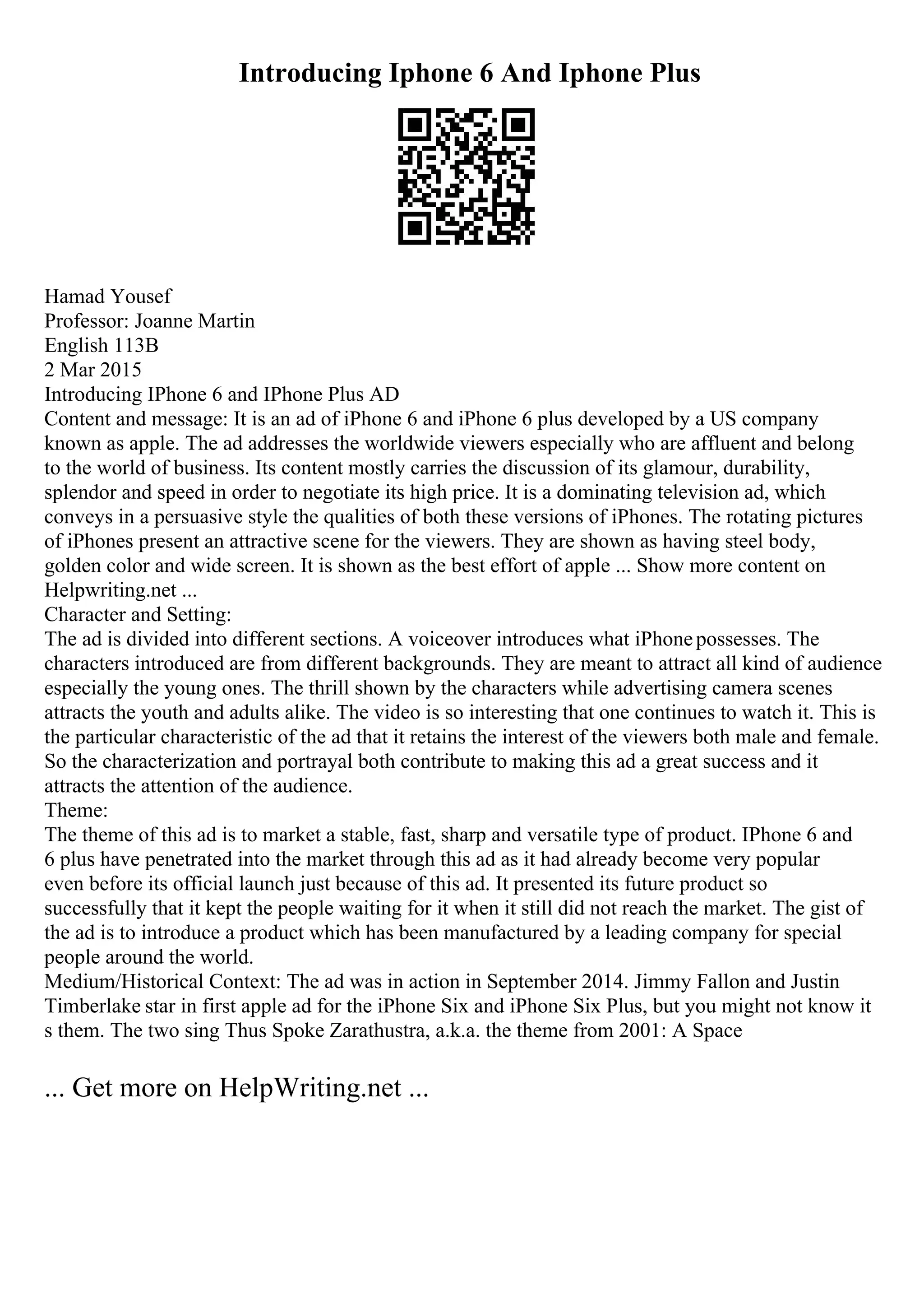 Introducing Iphone 6 And Iphone Plus
Hamad Yousef
Professor: Joanne Martin
English 113B
2 Mar 2015
Introducing IPhone 6 and IPhone Plus AD
Content and message: It is an ad of iPhone 6 and iPhone 6 plus developed by a US company
known as apple. The ad addresses the worldwide viewers especially who are affluent and belong
to the world of business. Its content mostly carries the discussion of its glamour, durability,
splendor and speed in order to negotiate its high price. It is a dominating television ad, which
conveys in a persuasive style the qualities of both these versions of iPhones. The rotating pictures
of iPhones present an attractive scene for the viewers. They are shown as having steel body,
golden color and wide screen. It is shown as the best effort of apple ... Show more content on
Helpwriting.net ...
Character and Setting:
The ad is divided into different sections. A voiceover introduces what iPhonepossesses. The
characters introduced are from different backgrounds. They are meant to attract all kind of audience
especially the young ones. The thrill shown by the characters while advertising camera scenes
attracts the youth and adults alike. The video is so interesting that one continues to watch it. This is
the particular characteristic of the ad that it retains the interest of the viewers both male and female.
So the characterization and portrayal both contribute to making this ad a great success and it
attracts the attention of the audience.
Theme:
The theme of this ad is to market a stable, fast, sharp and versatile type of product. IPhone 6 and
6 plus have penetrated into the market through this ad as it had already become very popular
even before its official launch just because of this ad. It presented its future product so
successfully that it kept the people waiting for it when it still did not reach the market. The gist of
the ad is to introduce a product which has been manufactured by a leading company for special
people around the world.
Medium/Historical Context: The ad was in action in September 2014. Jimmy Fallon and Justin
Timberlake star in first apple ad for the iPhone Six and iPhone Six Plus, but you might not know it
s them. The two sing Thus Spoke Zarathustra, a.k.a. the theme from 2001: A Space
... Get more on HelpWriting.net ...
 