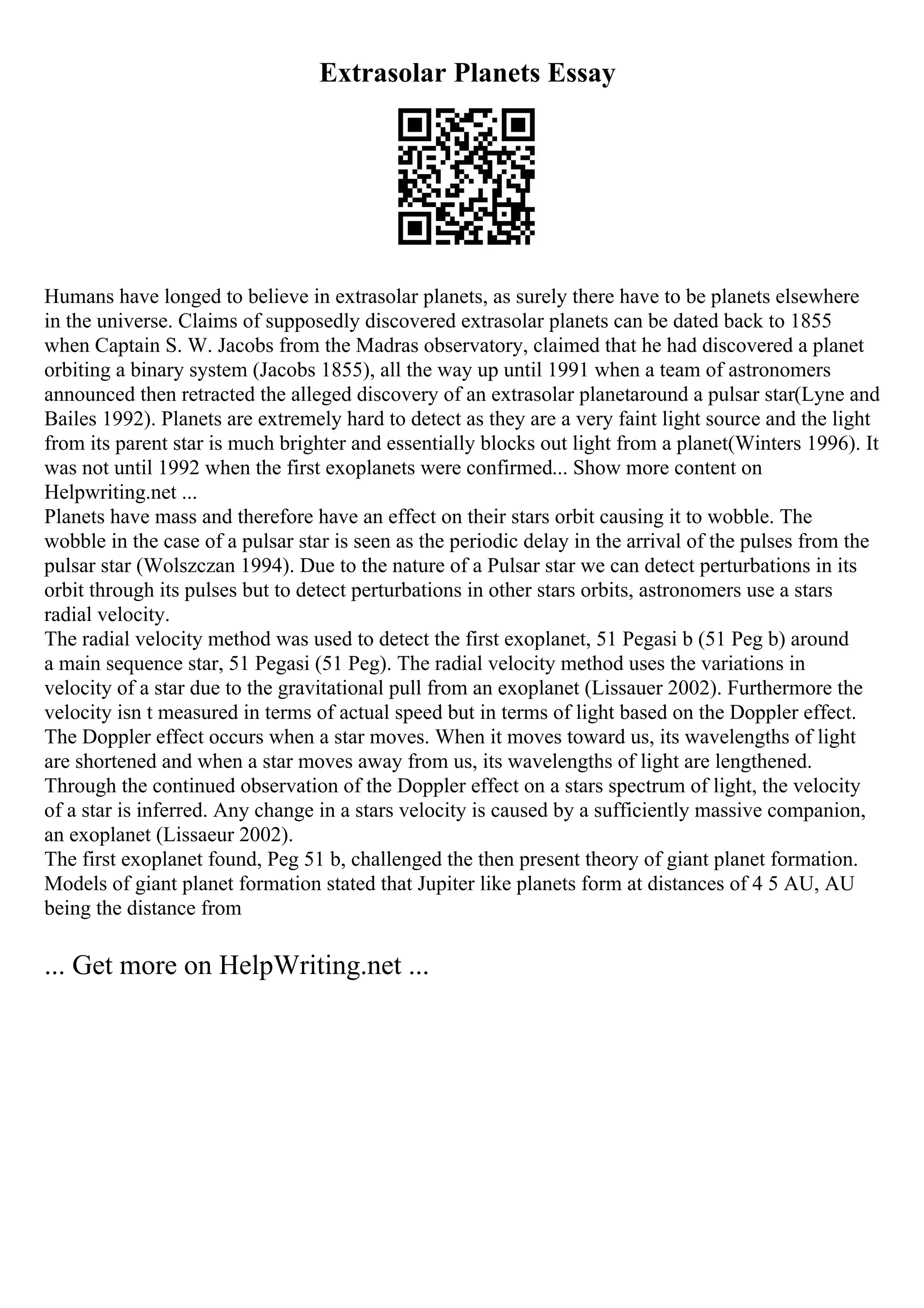 Extrasolar Planets Essay
Humans have longed to believe in extrasolar planets, as surely there have to be planets elsewhere
in the universe. Claims of supposedly discovered extrasolar planets can be dated back to 1855
when Captain S. W. Jacobs from the Madras observatory, claimed that he had discovered a planet
orbiting a binary system (Jacobs 1855), all the way up until 1991 when a team of astronomers
announced then retracted the alleged discovery of an extrasolar planetaround a pulsar star(Lyne and
Bailes 1992). Planets are extremely hard to detect as they are a very faint light source and the light
from its parent star is much brighter and essentially blocks out light from a planet(Winters 1996). It
was not until 1992 when the first exoplanets were confirmed... Show more content on
Helpwriting.net ...
Planets have mass and therefore have an effect on their stars orbit causing it to wobble. The
wobble in the case of a pulsar star is seen as the periodic delay in the arrival of the pulses from the
pulsar star (Wolszczan 1994). Due to the nature of a Pulsar star we can detect perturbations in its
orbit through its pulses but to detect perturbations in other stars orbits, astronomers use a stars
radial velocity.
The radial velocity method was used to detect the first exoplanet, 51 Pegasi b (51 Peg b) around
a main sequence star, 51 Pegasi (51 Peg). The radial velocity method uses the variations in
velocity of a star due to the gravitational pull from an exoplanet (Lissauer 2002). Furthermore the
velocity isn t measured in terms of actual speed but in terms of light based on the Doppler effect.
The Doppler effect occurs when a star moves. When it moves toward us, its wavelengths of light
are shortened and when a star moves away from us, its wavelengths of light are lengthened.
Through the continued observation of the Doppler effect on a stars spectrum of light, the velocity
of a star is inferred. Any change in a stars velocity is caused by a sufficiently massive companion,
an exoplanet (Lissaeur 2002).
The first exoplanet found, Peg 51 b, challenged the then present theory of giant planet formation.
Models of giant planet formation stated that Jupiter like planets form at distances of 4 5 AU, AU
being the distance from
... Get more on HelpWriting.net ...
 