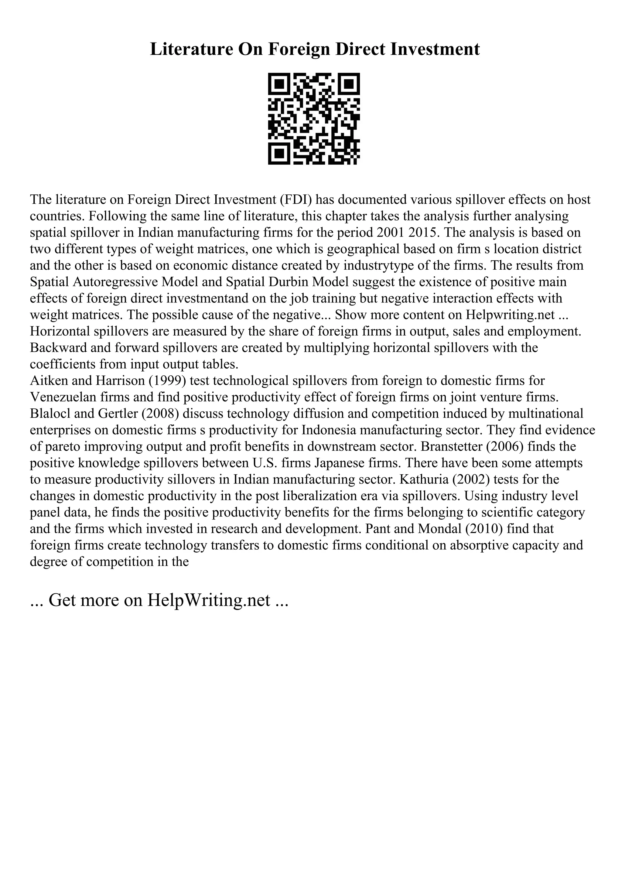 Literature On Foreign Direct Investment
The literature on Foreign Direct Investment (FDI) has documented various spillover effects on host
countries. Following the same line of literature, this chapter takes the analysis further analysing
spatial spillover in Indian manufacturing firms for the period 2001 2015. The analysis is based on
two different types of weight matrices, one which is geographical based on firm s location district
and the other is based on economic distance created by industrytype of the firms. The results from
Spatial Autoregressive Model and Spatial Durbin Model suggest the existence of positive main
effects of foreign direct investmentand on the job training but negative interaction effects with
weight matrices. The possible cause of the negative... Show more content on Helpwriting.net ...
Horizontal spillovers are measured by the share of foreign firms in output, sales and employment.
Backward and forward spillovers are created by multiplying horizontal spillovers with the
coefficients from input output tables.
Aitken and Harrison (1999) test technological spillovers from foreign to domestic firms for
Venezuelan firms and find positive productivity effect of foreign firms on joint venture firms.
Blalocl and Gertler (2008) discuss technology diffusion and competition induced by multinational
enterprises on domestic firms s productivity for Indonesia manufacturing sector. They find evidence
of pareto improving output and profit benefits in downstream sector. Branstetter (2006) finds the
positive knowledge spillovers between U.S. firms Japanese firms. There have been some attempts
to measure productivity sillovers in Indian manufacturing sector. Kathuria (2002) tests for the
changes in domestic productivity in the post liberalization era via spillovers. Using industry level
panel data, he finds the positive productivity benefits for the firms belonging to scientific category
and the firms which invested in research and development. Pant and Mondal (2010) find that
foreign firms create technology transfers to domestic firms conditional on absorptive capacity and
degree of competition in the
... Get more on HelpWriting.net ...
 