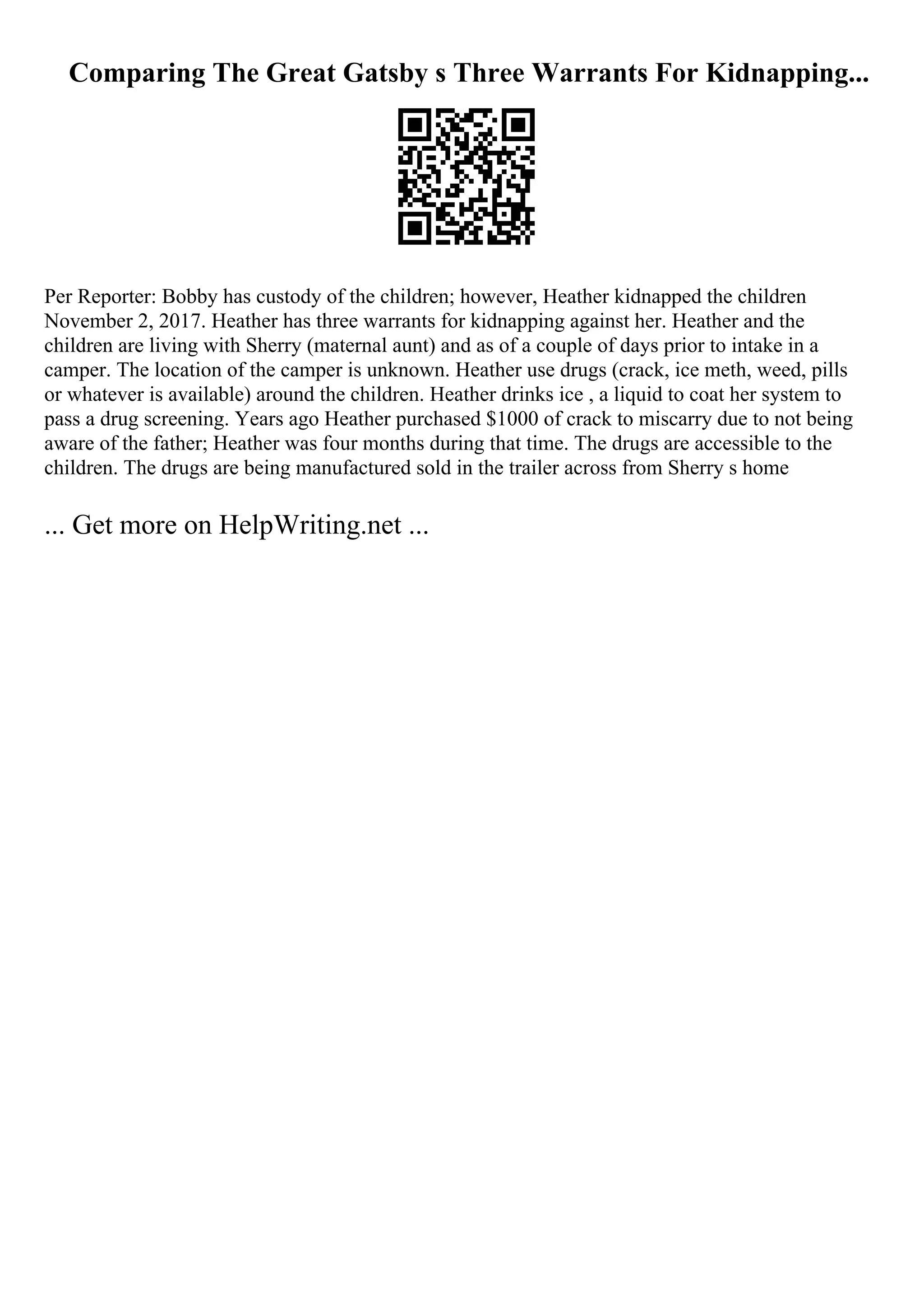 Comparing The Great Gatsby s Three Warrants For Kidnapping...
Per Reporter: Bobby has custody of the children; however, Heather kidnapped the children
November 2, 2017. Heather has three warrants for kidnapping against her. Heather and the
children are living with Sherry (maternal aunt) and as of a couple of days prior to intake in a
camper. The location of the camper is unknown. Heather use drugs (crack, ice meth, weed, pills
or whatever is available) around the children. Heather drinks ice , a liquid to coat her system to
pass a drug screening. Years ago Heather purchased $1000 of crack to miscarry due to not being
aware of the father; Heather was four months during that time. The drugs are accessible to the
children. The drugs are being manufactured sold in the trailer across from Sherry s home
... Get more on HelpWriting.net ...
 