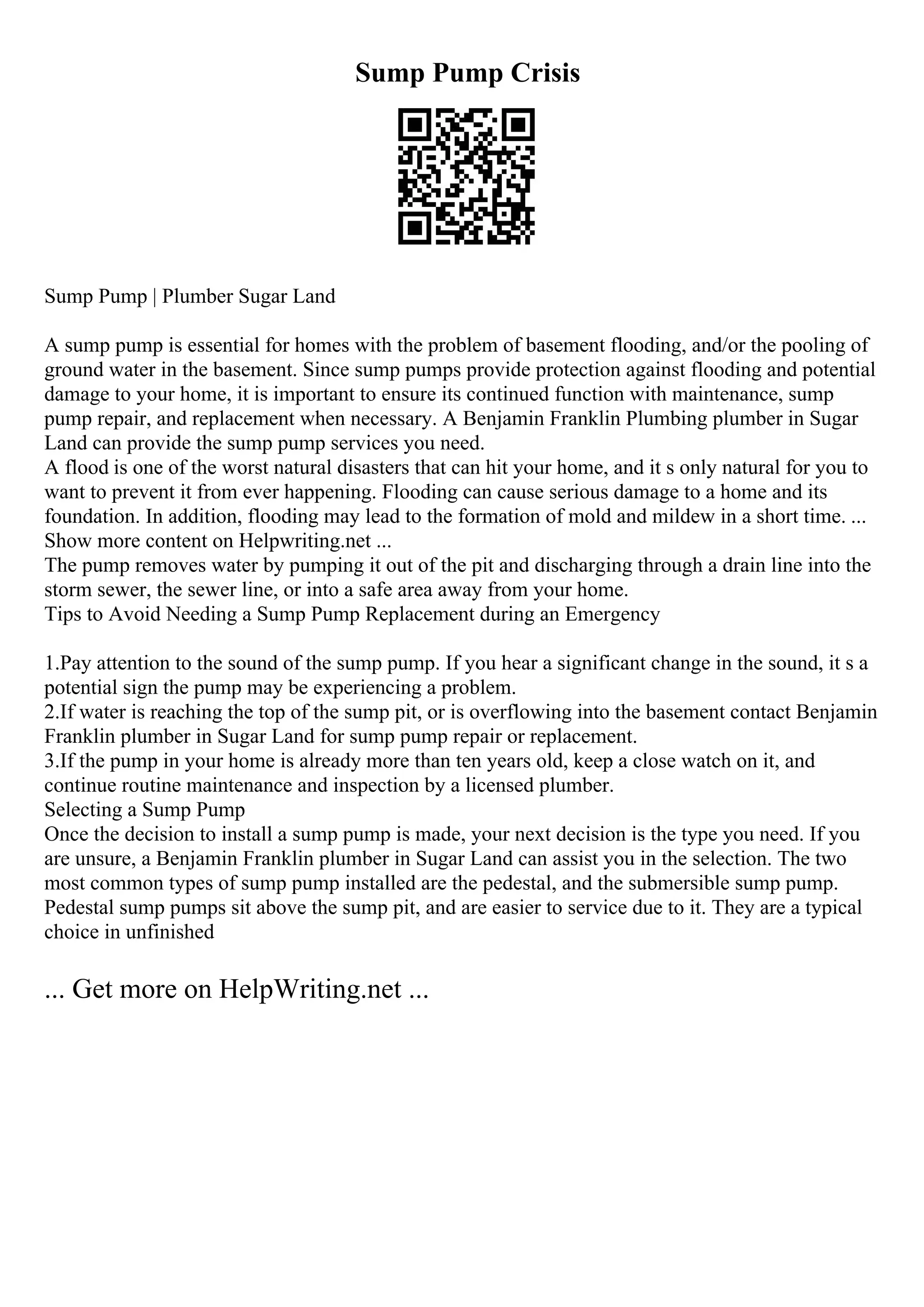 Sump Pump Crisis
Sump Pump | Plumber Sugar Land
A sump pump is essential for homes with the problem of basement flooding, and/or the pooling of
ground water in the basement. Since sump pumps provide protection against flooding and potential
damage to your home, it is important to ensure its continued function with maintenance, sump
pump repair, and replacement when necessary. A Benjamin Franklin Plumbing plumber in Sugar
Land can provide the sump pump services you need.
A flood is one of the worst natural disasters that can hit your home, and it s only natural for you to
want to prevent it from ever happening. Flooding can cause serious damage to a home and its
foundation. In addition, flooding may lead to the formation of mold and mildew in a short time. ...
Show more content on Helpwriting.net ...
The pump removes water by pumping it out of the pit and discharging through a drain line into the
storm sewer, the sewer line, or into a safe area away from your home.
Tips to Avoid Needing a Sump Pump Replacement during an Emergency
1.Pay attention to the sound of the sump pump. If you hear a significant change in the sound, it s a
potential sign the pump may be experiencing a problem.
2.If water is reaching the top of the sump pit, or is overflowing into the basement contact Benjamin
Franklin plumber in Sugar Land for sump pump repair or replacement.
3.If the pump in your home is already more than ten years old, keep a close watch on it, and
continue routine maintenance and inspection by a licensed plumber.
Selecting a Sump Pump
Once the decision to install a sump pump is made, your next decision is the type you need. If you
are unsure, a Benjamin Franklin plumber in Sugar Land can assist you in the selection. The two
most common types of sump pump installed are the pedestal, and the submersible sump pump.
Pedestal sump pumps sit above the sump pit, and are easier to service due to it. They are a typical
choice in unfinished
... Get more on HelpWriting.net ...
 