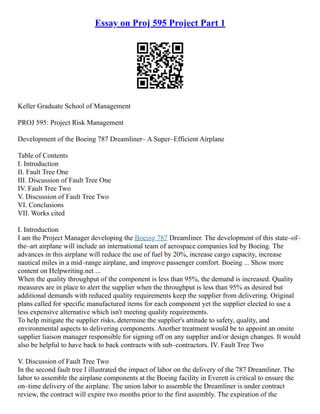 Essay on Proj 595 Project Part 1
Keller Graduate School of Management
PROJ 595: Project Risk Management
Development of the Boeing 787 Dreamliner– A Super–Efficient Airplane
Table of Contents
I. Introduction
II. Fault Tree One
III. Discussion of Fault Tree One
IV. Fault Tree Two
V. Discussion of Fault Tree Two
VI. Conclusions
VII. Works cited
I. Introduction
I am the Project Manager developing the Boeing 787 Dreamliner. The development of this state–of–
the–art airplane will include an international team of aerospace companies led by Boeing. The
advances in this airplane will reduce the use of fuel by 20%, increase cargo capacity, increase
nautical miles in a mid–range airplane, and improve passenger comfort. Boeing ... Show more
content on Helpwriting.net ...
When the quality throughput of the component is less than 95%, the demand is increased. Quality
measures are in place to alert the supplier when the throughput is less than 95% as desired but
additional demands with reduced quality requirements keep the supplier from delivering. Original
plans called for specific manufactured items for each component yet the supplier elected to use a
less expensive alternative which isn't meeting quality requirements.
To help mitigate the supplier risks, determine the supplier's attitude to safety, quality, and
environmental aspects to delivering components. Another treatment would be to appoint an onsite
supplier liaison manager responsible for signing off on any supplier and/or design changes. It would
also be helpful to have back to back contracts with sub–contractors. IV. Fault Tree Two
V. Discussion of Fault Tree Two
In the second fault tree I illustrated the impact of labor on the delivery of the 787 Dreamliner. The
labor to assemble the airplane components at the Boeing facility in Everett is critical to ensure the
on–time delivery of the airplane. The union labor to assemble the Dreamliner is under contract
review, the contract will expire two months prior to the first assembly. The expiration of the
 