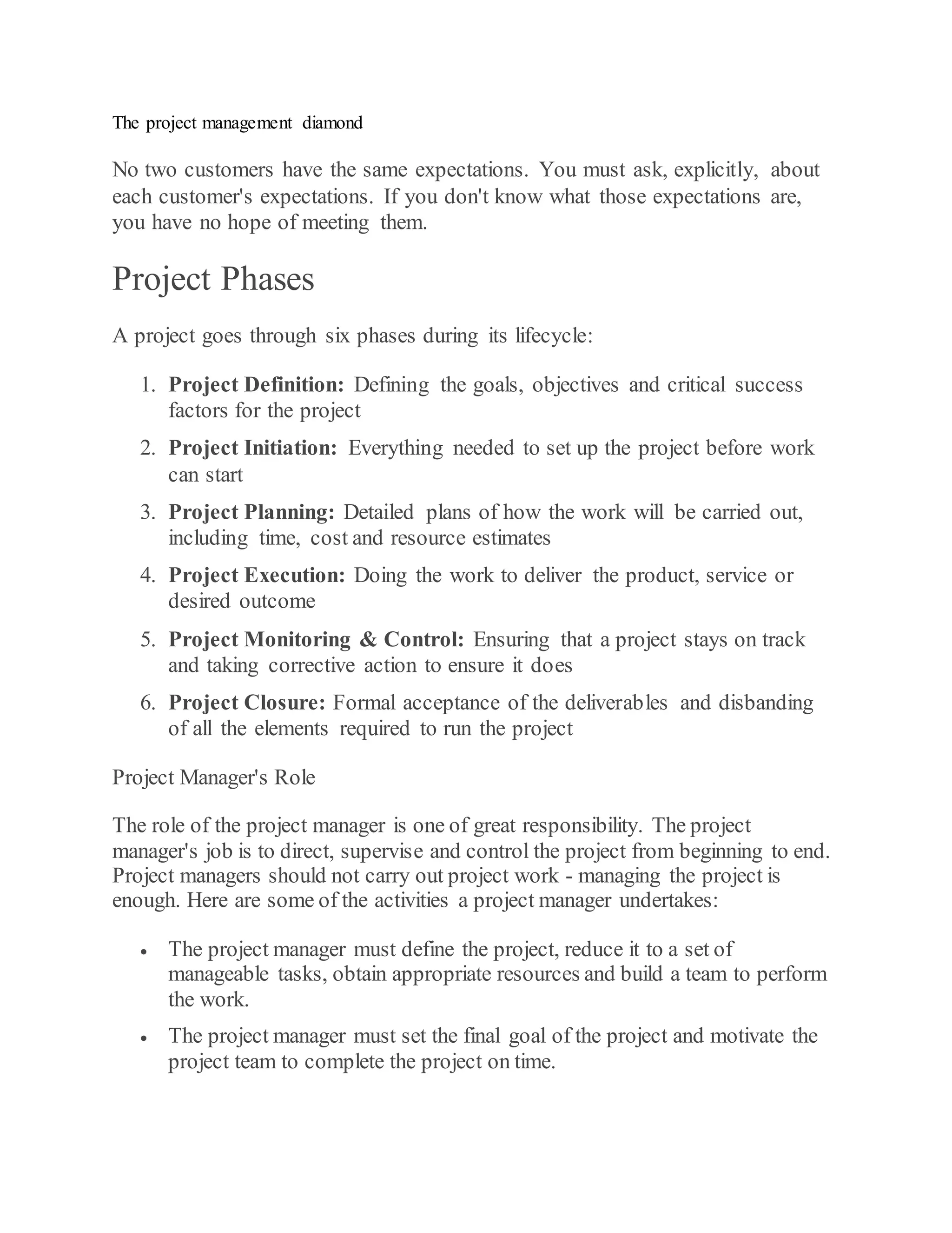 The project management diamond
No two customers have the same expectations. You must ask, explicitly, about
each customer's expectations. If you don't know what those expectations are,
you have no hope of meeting them.
Project Phases
A project goes through six phases during its lifecycle:
1. Project Definition: Defining the goals, objectives and critical success
factors for the project
2. Project Initiation: Everything needed to set up the project before work
can start
3. Project Planning: Detailed plans of how the work will be carried out,
including time, cost and resource estimates
4. Project Execution: Doing the work to deliver the product, service or
desired outcome
5. Project Monitoring & Control: Ensuring that a project stays on track
and taking corrective action to ensure it does
6. Project Closure: Formal acceptance of the deliverables and disbanding
of all the elements required to run the project
Project Manager's Role
The role of the project manager is one of great responsibility. The project
manager's job is to direct, supervise and control the project from beginning to end.
Project managers should not carry out project work - managing the project is
enough. Here are some of the activities a project manager undertakes:
 The project manager must define the project, reduce it to a set of
manageable tasks, obtain appropriate resources and build a team to perform
the work.
 The project manager must set the final goal of the project and motivate the
project team to complete the project on time.
 