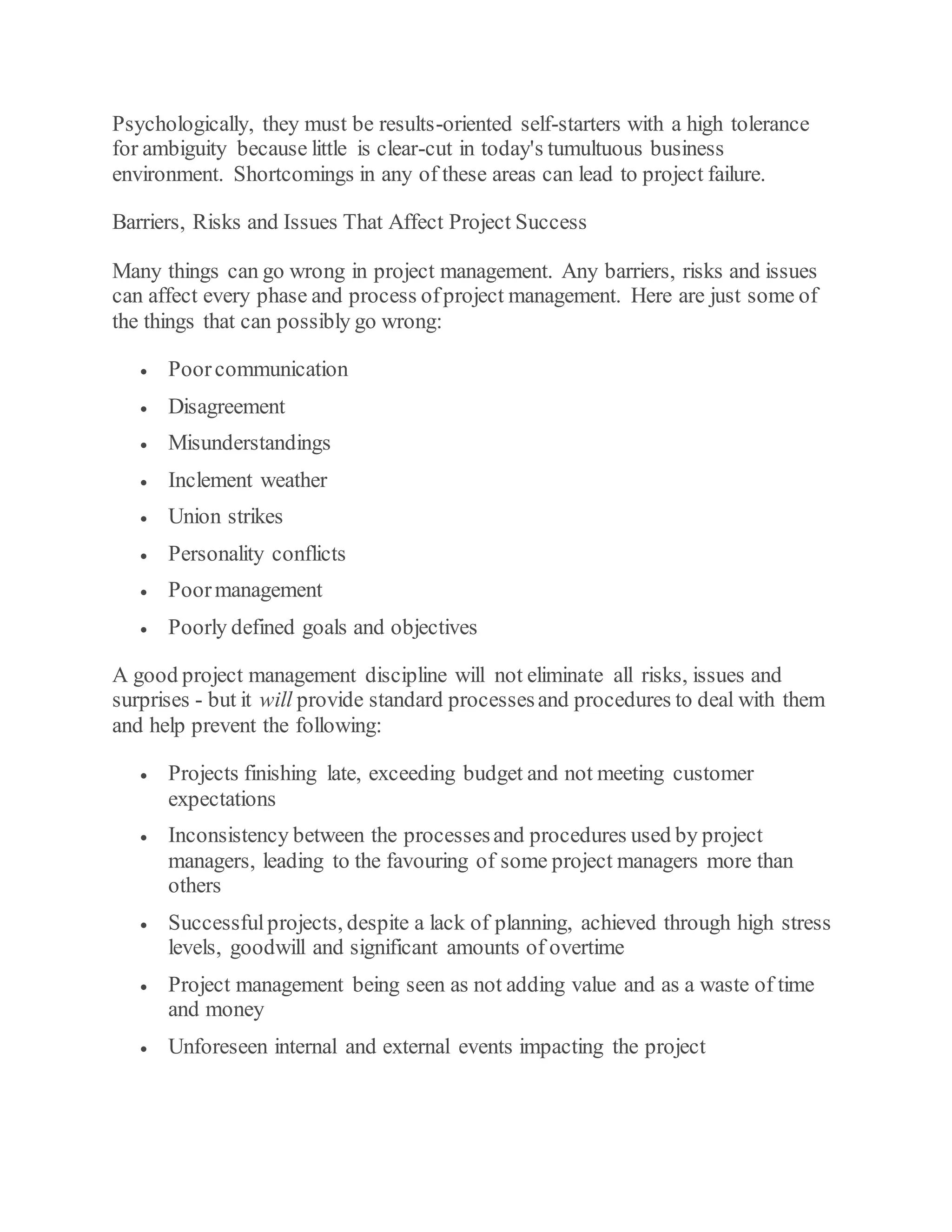 Psychologically, they must be results-oriented self-starters with a high tolerance
for ambiguity because little is clear-cut in today's tumultuous business
environment. Shortcomings in any of these areas can lead to project failure.
Barriers, Risks and Issues That Affect Project Success
Many things can go wrong in project management. Any barriers, risks and issues
can affect every phase and process ofproject management. Here are just some of
the things that can possibly go wrong:
 Poorcommunication
 Disagreement
 Misunderstandings
 Inclement weather
 Union strikes
 Personality conflicts
 Poormanagement
 Poorly defined goals and objectives
A good project management discipline will not eliminate all risks, issues and
surprises - but it will provide standard processesand procedures to deal with them
and help prevent the following:
 Projects finishing late, exceeding budget and not meeting customer
expectations
 Inconsistency between the processesand procedures used by project
managers, leading to the favouring of some project managers more than
others
 Successfulprojects, despite a lack of planning, achieved through high stress
levels, goodwill and significant amounts of overtime
 Project management being seen as not adding value and as a waste of time
and money
 Unforeseen internal and external events impacting the project
 