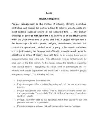 Essay
Project Management
Project management is the practice of initiating, planning, executing,
controlling, and closing the work of a team to achieve specific goals and
meet specific success criteria at the specified time. ... The primary
challenge of project management is to achieve all of the project goals
within the given constraints of period and time. A project management is
the leadership role which plans, budgets, co-ordinates, monitors and
controls the operational contributions of property professionals, and others
in a project involving the development of land in accordance with a client’s
objectives in terms of quality, cost and time. In its modern form, project
management dates back to the early 1950s, although its roots go further back to the
latter years of the 19th century. As businesses realized the benefits of organizing
work around projects - recognizing the critical need to communicate and co-
ordinate work across departments and professions - a defined method of project
management emerged. The following includes:
 Project management is no small task.
 Project management has a definite beginning and end. It's not a continuous
process.
 Project management uses various tools to measure accomplishments and
track project tasks. These include Work Breakdown Structures, Gantt charts
and PERT charts.
 Projects frequently need ad-hoc resources rather than dedicated, full-time
positions common in organisations.
 Project management reduces risk and increases the chance of success.
 