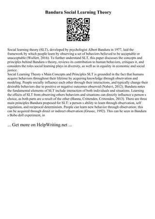 Bandura Social Learning Theory
Social learning theory (SLT), developed by psychologist Albert Bandura in 1977, laid the
framework by which people learn by observing a set of behaviors believed to be acceptable or
unacceptable (Wulfert, 2016). To further understand SLT, this paper discusses the concepts and
principles behind Bandura s theory, reviews its contribution to human behaviors, critiques it, and
considers the roles social learning plays in diversity, as well as in equality in economic and social
justice.
Social Learning Theory s Main Concepts and Principles SLT is grounded in the fact that humans
acquire behaviors throughout their lifetime by acquiring knowledge through observation and
modeling. People socially influence each other through their interactions, and typically change their
desirable behaviors due to positive or negative outcomes observed (Nabavi, 2012). Bandura notes
the fundamental elements of SLT include interaction of both individuals and situations. Learning
the effects of SLT from observing others behaviors and situations can directly influence a person s
choice, as both parts are a result of the other (Hanna, Crittenden, Crittenden, 2013). There are three
main principles Bandura proposed for SLT: a person s ability to learn through observation, self
regulation, and reciprocal determinism. People can learn new behavior through observation; this
can be acquired through direct or indirect observation (Grusec, 1992). This can be seen in Bandura
s Bobo doll experiment, in
... Get more on HelpWriting.net ...
 