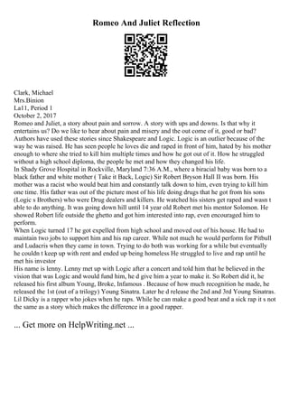 Romeo And Juliet Reflection
Clark, Michael
Mrs.Binion
La11, Period 1
October 2, 2017
Romeo and Juliet, a story about pain and sorrow. A story with ups and downs. Is that why it
entertains us? Do we like to hear about pain and misery and the out come of it, good or bad?
Authors have used these stories since Shakespeare and Logic. Logic is an outlier because of the
way he was raised. He has seen people he loves die and raped in front of him, hated by his mother
enough to where she tried to kill him multiple times and how he got out of it. How he struggled
without a high school diploma, the people he met and how they changed his life.
In Shady Grove Hospital in Rockville, Maryland 7:36 A.M., where a biracial baby was born to a
black father and white mother ( Take it Back, Logic) Sir Robert Bryson Hall II was born. His
mother was a racist who would beat him and constantly talk down to him, even trying to kill him
one time. His father was out of the picture most of his life doing drugs that he got from his sons
(Logic s Brothers) who were Drug dealers and killers. He watched his sisters get raped and wasn t
able to do anything. It was going down hill until 14 year old Robert met his mentor Solomon. He
showed Robert life outside the ghetto and got him interested into rap, even encouraged him to
perform.
When Logic turned 17 he got expelled from high school and moved out of his house. He had to
maintain two jobs to support him and his rap career. While not much he would perform for Pitbull
and Ludacris when they came in town. Trying to do both was working for a while but eventually
he couldn t keep up with rent and ended up being homeless He struggled to live and rap until he
met his investor
His name is lenny. Lenny met up with Logic after a concert and told him that he believed in the
vision that was Logic and would fund him, he d give him a year to make it. So Robert did it, he
released his first album Young, Broke, Infamous . Because of how much recognition he made, he
released the 1st (out of a trilogy) Young Sinatra. Later he d release the 2nd and 3rd Young Sinatras.
Lil Dicky is a rapper who jokes when he raps. While he can make a good beat and a sick rap it s not
the same as a story which makes the difference in a good rapper.
... Get more on HelpWriting.net ...
 