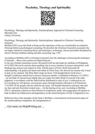 Psycholoy, Theology and Spirituality
Psychology, Theology and Spirituality: Interdisciplinary Approach to Christian Counseling
Morenike Oye
Liberty University
Psychology, Theology and Spirituality: Interdisciplinary Approach to Christian Counseling
Summary
McMinn (2011) uses this book to bring out the importance of the use of spirituality (as related to
Christian faith) in psychological counseling. He describes the Christian Counselors as people who
are highly trained in counseling theory and techniques, in theology, and are personally disciplined to
mirror Christian attributes during and after counseling. (pg. 139)
According to McMinn (2011), Christian Counselors face the challenges of knowing the techniques
of spiritual ... Show more content on Helpwriting.net ...
It was not a formal counseling session. He prayed with me and made me meditate on Philippians
4:4 6 (NIV) Do not be anxious about anything, but in every situation, by prayer and petition, with
thanksgiving, present your request to God. And the peace of God, which transcends all
understanding, will guard your hearts and minds in Christ Jesus. He showed me reasons why I need
to pray in my situation. The Holy Spirit made me know I felt disappointed in God (sin). I
thought I could pray and He has to answer all prayers (pride). I meditated on Romans 12:3 (NIV)
...do not think of yourself more highly than you ought, but rather think of yourself with sober
judgment, in accordance with the faith God has distributed to each of you. I confessed my sin
of overrating my self opinion, received new grace through humility referred to in II Chronicles
7:14 (NIV) If my people who are called by my name, will humble themselves and pray and seek
my face and turn from their wicked ways..., for the healing of my soul. According to McMinn
(2011), spirituality redirects us from illusion of competence, pride, and exaggerated self opinion to
help us admit our helplessness and dependence on the unmerited grace of God. It happened to me.
Reflection One of the strengths of this book is McMinn s concentration on the practical aspect of
the interdisciplinary integration: the amalgamation of
... Get more on HelpWriting.net ...
 
