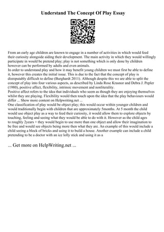 Understand The Concept Of Play Essay
From an early age children are known to engage in a number of activities in which would feed
their curiosity alongside aiding their development. The main activity in which they would willingly
participate in would be pretend play; play is not something which is only done by children
however can be performed by adults and even animals.
In order to understand play and how it may benefit young children we must first be able to define
it, however this creates the initial issue. This is due to the fact that the concept of play is
disreputably difficult to define (Burghardt 2011). Although despite this we are able to split the
concept of play into four various aspects, as described by Linda Rose Krasnor and Debra J. Pepler
(1980), positive affect, flexibility, intrinsic movement and nonliterality.
Positive affect refers to the idea that individuals who seem as though they are enjoying themselves
whilst they are playing. Flexibility would then touch upon the idea that the play behaviours would
differ ... Show more content on Helpwriting.net ...
One classification of play would be object play; this would occur within younger children and
would traditionally begin with children that are approximately 5months. At 5 month the child
would use object play as a way to feed their curiosity, it would allow them to explore objects by
touching, feeling and seeing what they would be able to do with it. However as the child ages
to roughly 2years + they would begin to use more than one object and allow their imagination to
be free and would see objects being more then what they are. An example of this would include a
child seeing a block of bricks and using it to build a house. Another example can include a child
pretending to be a doctor with an ice lolly stick and using it as a
... Get more on HelpWriting.net ...
 