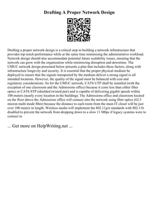Drafting A Proper Network Design
Drafting a proper network design is a critical step in building a network infrastructure that
provides top notch performance while at the same time minimizing the administrative workload.
Network design should also accommodate potential future scalability issues, ensuring that the
network can grow with the organization while minimizing disruption and downtime. The
UMUC network design presented below presents a plan that includes these factors, along with
infrastructure longevity and security. It is essential that the proper physical medium be
deployed to ensure that the signals transported by the medium deliver a strong signal to all
intended locations. However, the quality of the signal must be balanced with cost and
regulatory considerations. So for the UMUC network, CAT6 UTP shall be installed (with the
exception of one classroom and the Admissions office) because it costs less than either fiber
optics or CAT6 STP (shielded twisted pair) and is capable of delivering gigabit speeds within
100 meters (nearly every location in the building). The Admissions office and classroom located
on the floor above the Admissions office will connect into the network using fiber optics (62.5
micron multi mode fiber) because the distance to each room from the main IT closet will be just
over 100 meters in length. Wireless media will implement the 802.11g/n standards with 802.11b
disabled to prevent the network from dropping down to a slow 11 Mbps if legacy systems were to
connect to
... Get more on HelpWriting.net ...
 