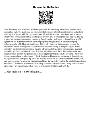 Humanities Reflection
Nice discussion post this week! We both agree with the articles by Kristof and Kaleem and I
enjoyed as well. The quote you have mentioned also makes a lot of sense to me too and got me
thinking. I struggled with the big questions of life and still am, but I have been able to have a
much better appreciation for life and have had a better time at finding that true purpose. Having
a lot of information thrown at us constantly though can be challenging, I do not blame you! I
agree with too that the humanities can help people to stay grounded in an ever changing
informational world; I know it has for me. This is why I agree with the articles because the
humanities should be taught and explored in the academic setting. Living in a digital world
definitely has pros (communication, medical advances, etc.) and cons, such as social media at
times like you have mentioned. It has done and will do so much for us, but it also can be too
much at times. Luckily my parents raised me to appreciate life and what I have and I never was
fixated on my phone or electronics . I think that is why I became an artist myself. I needed a way
to express my self and spend my time. Art was the answer for me. It allowed me to find myself
and express myself in a way an electronic could not for me. After reading the article Extraordinary
Outsiders: The Makers Who Don t Know They re Artists this week I could really relate because
art is one of my passions and when I was in high school I volunteered with the
... Get more on HelpWriting.net ...
 