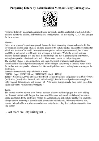 Preparing Esters by Esterification Method Using Carboxylic...
Preparing Esters by esterification method using carboxylic acid to an alcohol, which is 1.0 ml of
ethanoic acid to the ethanol, and ethanoic acid to the propan 1 ol, also adding H2SO4 as a catalyst
for the reaction
Abstract:
Esters are a group of organic compound, famous for their interesting odours and smells. In this
investigation student used ethanoic acid and ethanol with sulfuric acid as catalyst to produce ester,
which was known of its smell. However it was expected to have a pleasant smell, but it has a
smell like a nail polish in cold water and a vinegar in hot water. While the second test was
ethanoic acid and propan 1 ol and it has a similar smell like that of ethanoic acid and ethanol,
although the product of ethanoic acid and ... Show more content on Helpwriting.net ...
The smell of ethanol is alcoholic, slight and clear. The smell of ethanoic acid, ethanol and
sulfuric acid is like nail polish remover plus a little vinegar, very strong in the cold water. While
for the hot water the product also smelled like a nail polish remover, although not as strong as the
cold water.
Ethanol + ethanoic acid ethyl ethanoate + water
C2H5OH (aq) + CH3CO2H (aq) CH3CO2C2H5 (aq) + H2O (l)
Table #1 Cold water250 ml of beaker filled with ice (cold water)Its temperature was 59.6 = 60 oC|
Qualitative| Quantitative| Ethanoic acid and ethanol| | * Smells like nail polish remover (plus a
little vinegar)| Ethanoic acid and propan 1 ol| | * Oil stains formed, maybe from watch glass. It is
liquid like water. * Smelled like vinegar.|
Test 2:
The second reaction: also an ester formed between ethanoic acid and propan 1 ol acid, adding
two drops of sulfuric acid. Propan 1 ol has a smell like sour and tart alcohol (liquid) but not as
strong as ethanol. In the cold water Propan 1 ol, ethanoic acid and sulfuric acid have a smell like
vinegar but not as strong as ethanoic acid, ethanol and sulfuric acid. When the ethanoic acid,
propan 1 ol and sulfuric acid are moved around in the beaker, they leave substances on the sides
like a clear
... Get more on HelpWriting.net ...
 