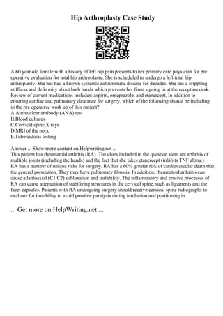 Hip Arthroplasty Case Study
A 60 year old female with a history of left hip pain presents to her primary care physician for pre
operative evaluation for total hip arthroplasty. She is scheduled to undergo a left total hip
arthroplasty. She has had a known systemic autoimmune disease for decades. She has a crippling
stiffness and deformity about both hands which prevents her from signing in at the reception desk.
Review of current medications includes: aspirin, omeprazole, and etanercept. In addition to
ensuring cardiac and pulmonary clearance for surgery, which of the following should be including
in the pre operative work up of this patient?
A.Antinuclear antibody (ANA) test
B.Blood cultures
C.Cervical spine X rays
D.MRI of the neck
E.Tuberculosis testing
Answer ... Show more content on Helpwriting.net ...
This patient has rheumatoid arthritis (RA). The clues included in the question stem are arthritis of
multiple joints (including the hands) and the fact that she takes etanercept (inhibits TNF alpha.)
RA has a number of unique risks for surgery. RA has a 60% greater risk of cardiovascular death that
the general population. They may have pulmonary fibrosis. In addition, rheumatoid arthritis can
cause atlantoaxial (C1 C2) subluxation and instability. The inflammatory and erosive processes of
RA can cause attenuation of stabilizing structures in the cervical spine, such as ligaments and the
facet capsules. Patients with RA undergoing surgery should receive cervical spine radiographs to
evaluate for instability to avoid possible paralysis during intubation and positioning in
... Get more on HelpWriting.net ...
 