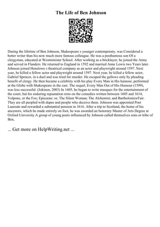 The Life of Ben Johnson
During the lifetime of Ben Johnson, Shakespeare s younger contemporary, was Considered a
better writer than his now much more famous colleague. He was a posthumous son Of a
clergyman, educated at Westminister School. After working as a bricklayer, he joined the Army
and served in Flanders. He returned to England in 1592 and married Anne Lewis two Years later.
Johnson joined Henslowe s theatrical company as an actor and playwright around 1597. Next
year, he killed a fellow actor and playwright around 1597. Next year, he killed a fellow actor,
Gabriel Spencer, in a duel and was tried for murder. He escaped the gallows only by pleading
benefit of clergy. He then became a celebrity with his play Every Man in His humour, performed
at the Globe with Shakespeare in the cast. The sequel, Every Man Out of His Humour (1599),
was less successful. (Jokinen, 2003) In 1605, he began to write masques for the entertainment of
the court, but his enduring repuatation rests on the comedies written between 1605 and 1614,
Volpone, or the Fox; Epicoene: or, The Silent Woman; The Alchemist; and BartholomewFair.
They are all peopled with dupes and people who deceive them. Johnson was appointed Poet
Laureate and rewarded a substantial pension in 1616. After a trip to Scotland, the home of his
ancestors, which he made entirely on foot, he was awarded an honorary Master of Arts Degree at
Oxford University.A group of young poets influenced by Johnson called themselves sons or tribe of
Ben,
... Get more on HelpWriting.net ...
 