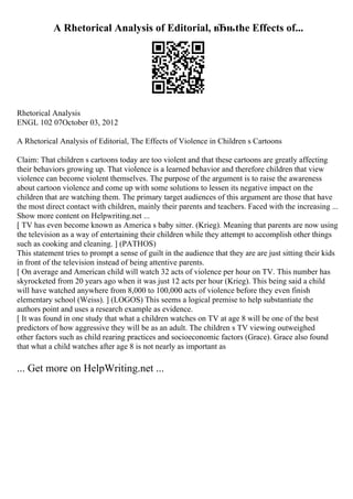 A Rhetorical Analysis of Editorial, вЂњthe Effects of...
Rhetorical Analysis
ENGL 102 07October 03, 2012
A Rhetorical Analysis of Editorial, The Effects of Violence in Children s Cartoons
Claim: That children s cartoons today are too violent and that these cartoons are greatly affecting
their behaviors growing up. That violence is a learned behavior and therefore children that view
violence can become violent themselves. The purpose of the argument is to raise the awareness
about cartoon violence and come up with some solutions to lessen its negative impact on the
children that are watching them. The primary target audiences of this argument are those that have
the most direct contact with children, mainly their parents and teachers. Faced with the increasing ...
Show more content on Helpwriting.net ...
[ TV has even become known as America s baby sitter. (Krieg). Meaning that parents are now using
the television as a way of entertaining their children while they attempt to accomplish other things
such as cooking and cleaning. ] (PATHOS)
This statement tries to prompt a sense of guilt in the audience that they are are just sitting their kids
in front of the television instead of being attentive parents.
[ On average and American child will watch 32 acts of violence per hour on TV. This number has
skyrocketed from 20 years ago when it was just 12 acts per hour (Krieg). This being said a child
will have watched anywhere from 8,000 to 100,000 acts of violence before they even finish
elementary school (Weiss). ] (LOGOS) This seems a logical premise to help substantiate the
authors point and uses a research example as evidence.
[ It was found in one study that what a children watches on TV at age 8 will be one of the best
predictors of how aggressive they will be as an adult. The children s TV viewing outweighed
other factors such as child rearing practices and socioeconomic factors (Grace). Grace also found
that what a child watches after age 8 is not nearly as important as
... Get more on HelpWriting.net ...
 