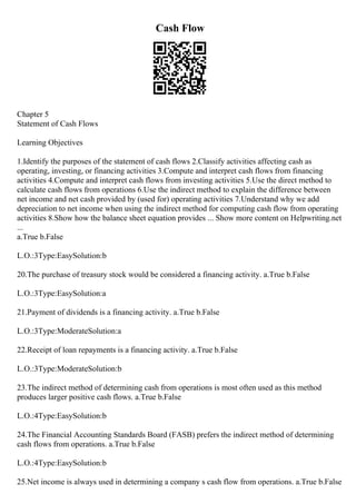 Cash Flow
Chapter 5
Statement of Cash Flows
Learning Objectives
1.Identify the purposes of the statement of cash flows 2.Classify activities affecting cash as
operating, investing, or financing activities 3.Compute and interpret cash flows from financing
activities 4.Compute and interpret cash flows from investing activities 5.Use the direct method to
calculate cash flows from operations 6.Use the indirect method to explain the difference between
net income and net cash provided by (used for) operating activities 7.Understand why we add
depreciation to net income when using the indirect method for computing cash flow from operating
activities 8.Show how the balance sheet equation provides ... Show more content on Helpwriting.net
...
a.True b.False
L.O.:3Type:EasySolution:b
20.The purchase of treasury stock would be considered a financing activity. a.True b.False
L.O.:3Type:EasySolution:a
21.Payment of dividends is a financing activity. a.True b.False
L.O.:3Type:ModerateSolution:a
22.Receipt of loan repayments is a financing activity. a.True b.False
L.O.:3Type:ModerateSolution:b
23.The indirect method of determining cash from operations is most often used as this method
produces larger positive cash flows. a.True b.False
L.O.:4Type:EasySolution:b
24.The Financial Accounting Standards Board (FASB) prefers the indirect method of determining
cash flows from operations. a.True b.False
L.O.:4Type:EasySolution:b
25.Net income is always used in determining a company s cash flow from operations. a.True b.False
 
