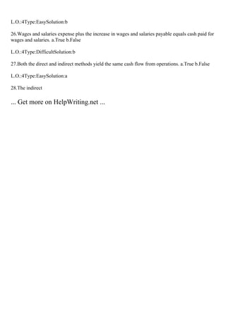 L.O.:4Type:EasySolution:b
26.Wages and salaries expense plus the increase in wages and salaries payable equals cash paid for
wages and salaries. a.True b.False
L.O.:4Type:DifficultSolution:b
27.Both the direct and indirect methods yield the same cash flow from operations. a.True b.False
L.O.:4Type:EasySolution:a
28.The indirect
... Get more on HelpWriting.net ...
 