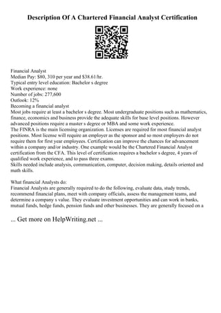 Description Of A Chartered Financial Analyst Certification
Financial Analyst
Median Pay: $80, 310 per year and $38.61/hr.
Typical entry level education: Bachelor s degree
Work experience: none
Number of jobs: 277,600
Outlook: 12%
Becoming a financial analyst
Most jobs require at least a bachelor s degree. Most undergraduate positions such as mathematics,
finance, economics and business provide the adequate skills for base level positions. However
advanced positions require a master s degree or MBA and some work experience.
The FINRA is the main licensing organization. Licenses are required for most financial analyst
positions. Most license will require an employer as the sponsor and so most employers do not
require them for first year employees. Certification can improve the chances for advancement
within a company and/or industry. One example would be the Chartered Financial Analyst
certification from the CFA. This level of certification requires a bachelor s degree, 4 years of
qualified work experience, and to pass three exams.
Skills needed include analysis, communication, computer, decision making, details oriented and
math skills.
What financial Analysts do:
Financial Analysts are generally required to do the following, evaluate data, study trends,
recommend financial plans, meet with company officials, assess the management teams, and
determine a company s value. They evaluate investment opportunities and can work in banks,
mutual funds, hedge funds, pension funds and other businesses. They are generally focused on a
... Get more on HelpWriting.net ...
 