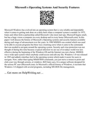 Microsoft s Operating Systems And Security Features
Microsoft Windows has evolved into an operating system that is very reliable and dependable
when it comes to getting task done on a daily basis when a computer system is needed. In 1975,
Gates and Allen form a partnership called Microsoft. Like most start ups, Microsoft begins small,
but has a huge vision a computer on every desktop and in every home (Microsoft.com). In this
paper I will discuss the history of Microsoft s Operating systems and security features available
during each stage of advancement over the years. In 1980 MSDOS was created which was used
to be able to execute programs but there was a learning curve when it came to the commands
that was needed to navigate around the operating system. Security and virus protection was not
thought of during this time because a typical infection we are use of in todays world was less
effective during the beginning of the Windows OS and the Internet was not a factor. MSDOS
was a wide open system where anybody could access and edit any file. Windows 1.0 was released
in 1985 and added a interface feel to the operating system which made it easier for users to
navigate. Now, rather than typing MSвЂ‘DOS commands, you just move a mouse to point and
click your way through screens, or windows. Bill Gates says, It is unique software designed for
the serious PC user (Microsoft.com). In Microsoft s official history of Windows, it recounts that
Windows 1.0 shipped with several programs, including MS DOS file management,
... Get more on HelpWriting.net ...
 