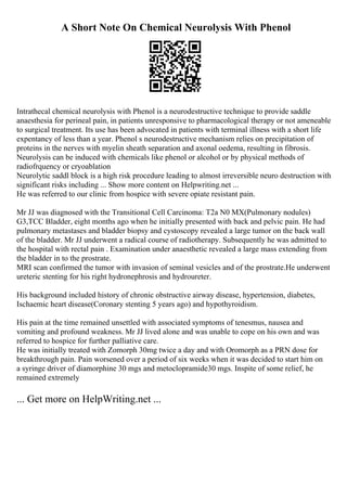 A Short Note On Chemical Neurolysis With Phenol
Intrathecal chemical neurolysis with Phenol is a neurodestructive technique to provide saddle
anaesthesia for perineal pain, in patients unresponsive to pharmacological therapy or not ameneable
to surgical treatment. Its use has been advocated in patients with terminal illness with a short life
expentancy of less than a year. Phenol s neurodestructive mechanism relies on precipitation of
proteins in the nerves with myelin sheath separation and axonal oedema, resulting in fibrosis.
Neurolysis can be induced with chemicals like phenol or alcohol or by physical methods of
radiofrquency or cryoablation
Neurolytic saddl block is a high risk procedure leading to almost irreversible neuro destruction with
significant risks including ... Show more content on Helpwriting.net ...
He was referred to our clinic from hospice with severe opiate resistant pain.
Mr JJ was diagnosed with the Transitional Cell Carcinoma: T2a N0 MX(Pulmonary nodules)
G3,TCC Bladder, eight months ago when he initially presented with back and pelvic pain. He had
pulmonary metastases and bladder biopsy and cystoscopy revealed a large tumor on the back wall
of the bladder. Mr JJ underwent a radical course of radiotherapy. Subsequently he was admitted to
the hospital with rectal pain . Examination under anaesthetic revealed a large mass extending from
the bladder in to the prostrate.
MRI scan confirmed the tumor with invasion of seminal vesicles and of the prostrate.He underwent
ureteric stenting for his right hydronephrosis and hydroureter.
His background included history of chronic obstructive airway disease, hypertension, diabetes,
Ischaemic heart disease(Coronary stenting 5 years ago) and hypothyroidism.
His pain at the time remained unsettled with associated symptoms of tenesmus, nausea and
vomiting and profound weakness. Mr JJ lived alone and was unable to cope on his own and was
referred to hospice for further palliative care.
He was initially treated with Zomorph 30mg twice a day and with Oromorph as a PRN dose for
breakthrough pain. Pain worsened over a period of six weeks when it was decided to start him on
a syringe driver of diamorphine 30 mgs and metoclopramide30 mgs. Inspite of some relief, he
remained extremely
... Get more on HelpWriting.net ...
 