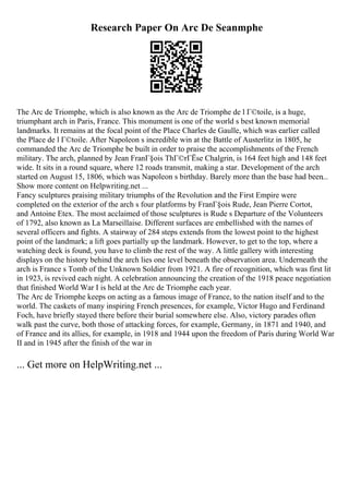 Research Paper On Arc De Seanmphe
The Arc de Triomphe, which is also known as the Arc de Triomphe de l Г©toile, is a huge,
triumphant arch in Paris, France. This monument is one of the world s best known memorial
landmarks. It remains at the focal point of the Place Charles de Gaulle, which was earlier called
the Place de l Г©toile. After Napoleon s incredible win at the Battle of Austerlitz in 1805, he
commanded the Arc de Triomphe be built in order to praise the accomplishments of the French
military. The arch, planned by Jean FranГ§ois ThГ©rГЁse Chalgrin, is 164 feet high and 148 feet
wide. It sits in a round square, where 12 roads transmit, making a star. Development of the arch
started on August 15, 1806, which was Napoleon s birthday. Barely more than the base had been...
Show more content on Helpwriting.net ...
Fancy sculptures praising military triumphs of the Revolution and the First Empire were
completed on the exterior of the arch s four platforms by FranГ§ois Rude, Jean Pierre Cortot,
and Antoine Etex. The most acclaimed of those sculptures is Rude s Departure of the Volunteers
of 1792, also known as La Marseillaise. Different surfaces are embellished with the names of
several officers and fights. A stairway of 284 steps extends from the lowest point to the highest
point of the landmark; a lift goes partially up the landmark. However, to get to the top, where a
watching deck is found, you have to climb the rest of the way. A little gallery with interesting
displays on the history behind the arch lies one level beneath the observation area. Underneath the
arch is France s Tomb of the Unknown Soldier from 1921. A fire of recognition, which was first lit
in 1923, is revived each night. A celebration announcing the creation of the 1918 peace negotiation
that finished World War I is held at the Arc de Triomphe each year.
The Arc de Triomphe keeps on acting as a famous image of France, to the nation itself and to the
world. The caskets of many inspiring French presences, for example, Victor Hugo and Ferdinand
Foch, have briefly stayed there before their burial somewhere else. Also, victory parades often
walk past the curve, both those of attacking forces, for example, Germany, in 1871 and 1940, and
of France and its allies, for example, in 1918 and 1944 upon the freedom of Paris during World War
II and in 1945 after the finish of the war in
... Get more on HelpWriting.net ...
 