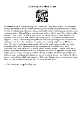 Case Study Of Matt Lauer
NEWPORT BEACH Viewers missing Matt Lauer on the Today Show. With 4.7 million people
waking up to Matt Lauer s face on the sunny Today Show there has been breadcrumbs about his
previous sexual encounters. For some time, America s love affair with the young, handsome news
reporter seemed as if he could do no wrong because we loved who he was. High profile men like
Matt Lauer must be shocked with women coming out and having any strength. Starting at the
beginning of his journey at NBC newsin 2001 he already had a sexual relation with an office
employee. Already at the very beginning of the career Lauer was starting his sexual harassment
reputation. That wasn t the only sexual encounter he has had with employees. In 2014 at the
Sochi Olympics he had inappropriate conduct with another employee, yet another one. Many
years later and he still proceeds to participate in inappropriate sexual behavior with his
colleagues. How many instances does it take before it becomes serious? Lauer proved it wasn t
a serious issue in his opinion when in 2016 Meredith Viera found sex toys in his dressing room
that he gave to a woman working in his office. Having Viera find the sex toy and later having a
colleague report about Lauer giving her a sex toy was proof that it wasn t just for his wife who he
has been married to the whole time working at NBC News. But then again woman have no power
so it s okay for men to treat them this way. For all the attention Matt
... Get more on HelpWriting.net ...
 