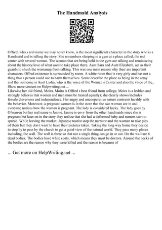 The Handmaid Analysis
Offred, who s real name we may never know, is the most significant character in the story who is a
Handmaid and is telling the story. She remembers sleeping in a gym at a place called, the red
center with several woman. The woman that are being held in the gym are talking and reminiscing
about the history/love of what used to take place there. Aunt Sara and Aunt Elizabeth, act as their
guards to shush the womanup from talking. This was one main reason why their are important
characters. Offred existence is surrounded by room. A white room that is very girly and has not a
thing that a person could use to harm themselves. Some describe the place as being in the army
and that someone is Aunt Lydia, who is the voice of the Women s Center and also the voice of the...
Show more content on Helpwriting.net ...
Likewise her old friend, Moira. Moira is Offred s best friend from college, Moira is a lesbian and
strongly believes that women and men must be treated equally); she clearly shows/includes
female cleverness and independence. Her angry and uncooperative nature contrasts harshly with
the behavior. Moreover, a pregnant women is in the store that the two woman are in and
everyone notices how the woman is pregnant. The lady is considered lucky. The lady goes by
Ofwarren but her real name is Janine. Janine is envy from the other handmaids since she is
pregnant but later on in the story they realize that she had a deformed baby and rumors start to
spread. While leaving the market, Japanese tourist stop the narrator and the woman to take pics
of them but they don t want to have their pictures taken. Taking the long way home they decide
to stop by to pass by the church to get a good view of the natural world. They pass many places
including, the wall. The wall is there so that not a single thing can go in or out. On the wall are 6
dead bodies. The bodies have white coats, which means they must be doctors. Around the necks of
the bodies are the reason why they were killed and the reason is because of
... Get more on HelpWriting.net ...
 